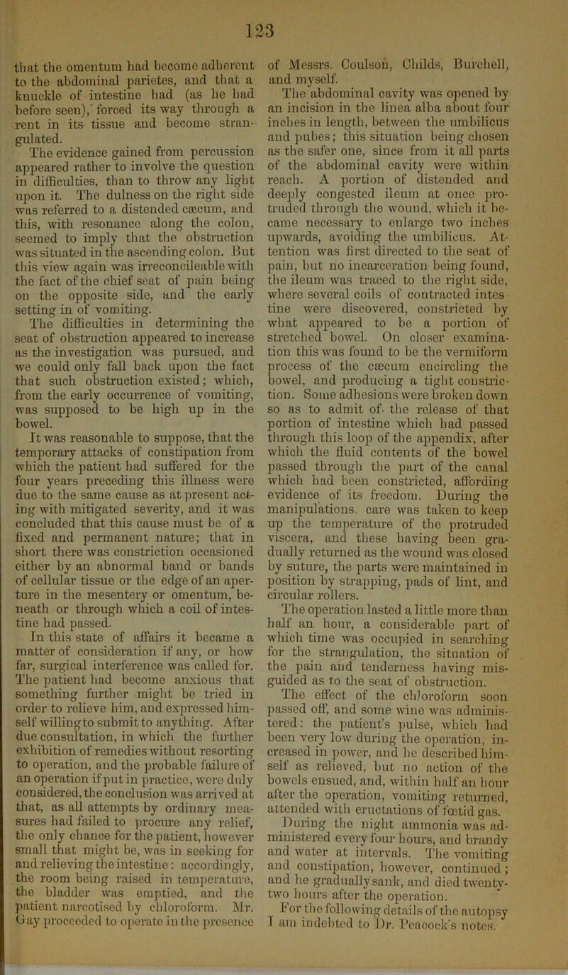 that the omentum had becomo adherent to the abdominal parietes, and that a knuckle of intestine had (as he had before seen),' forced its way through a rent in its tissue and become stran- gulated. The evidence gained from percussion appeared rather to involve the question in difficulties, than to throw any light upon it. The dulness on the right side was referred to a distended caecum, and this, with resonance along the colon, seemed to imply that the obstruction was situated in the ascending colon. But this view again was irreconcileable with the fact of the chief seat of pain being on the opposite side, and the early setting in of vomiting. The difficulties in determining the seat of obstruction appeared to increase as the investigation was pursued, and we could only fall back upon the fact that such obstruction existed; which, from the early occurrence of vomiting, was supposed to be high up in the bowel. It was reasonable to suppose, that the temporary attacks of constipation from which the patient had sulfered for the four years preceding this illness were due to the same cause as at present act- ing with mitigated severity, and it was concluded that this cause must be of a fixed and permanent nature; that in short there was constriction occasioned either by an abnormal band or bands of cellular tissue or the edge of an aper- ture in the mesentery or omentum, be- neath or through which a coil of intes- tine had passed. In this state of affairs it became a matter of consideration if any, or how far, surgical interference was called lor. The patient had becomo anxious that something further might be tried in order to relieve him, and expressed him- self willingto submit to anything. After due consultation, in which the further exhibition of remedies without resorting to operation, and the probable failure of an operation if put in practice, were didy considered, the conclusion was arrived at that, as all attempts by ordinary mea- sures had failed to procure any relief, the only chance for the patient, however small that might be, was in seeking for and relieving the intestine: accordingly, the room being raised in temperature, the bladder was emptied, and the patient narcotised by chloroform. Mr. Bay proceeded to operate in the presence of Messrs. Coulsou, Childs, Burchell, and myself. The abdominal cavity was opened by an incision in the linea alba about four inches in length, between the umbilicus and pubes; this situation being chosen as the safer one, since from it all parts of the abdominal cavity were within reach. A portion of distended and deeply congested ileum at once pro- truded through the wound, which it be- came necessary to enlarge two inches upwards, avoiding the umbilicus. At- tention was first directed to the seat of pain, but no incarceration being found, the ileum was traced to the right side, where several coils of contracted intes tine were discovered, constricted by what appeared to be a portion of stretched bowel. On closer examina- tion this was found to be the vermiform process of the ctecum encircling the bowel, and producing a tight constric- tion. Some adhesions were broken down so as to admit of- the release of that portion of intestine which had passed through this loop of the appendix, after which the fluid contents of the bowel passed through the part of the canal which had been constricted, affording evidence of its freedom. During the manipulations, care was taken to keep up the temperature of the protruded viscera, and these having been gra- dually returned as the wound was closed by suture, the parts were maintained in position by strapping, pads of lint, and circular rollers. The operation lasted a little more than half an hour, a considerable part of which time was occupied in searching for the strangulation, the situation of the pain and tenderness having mis- guided as t.o the seat of obstruction. The effect of the chloroform soon passed off, and some wine was adminis- tered: the patient’s pulse, which had been very low during the operation, in- creased in power, and he described him- self as relieved, but no action of the bowels ensuod, and, within half an hour after the operation, vomiting returned, attended with eructations of foetid gas. During the night ammonia was ad- ministered every four hours, and brandy and water at intervals. The vomiting and constipation, however, continued; and lie gradually sank, and died twenty- two hours after the operation. I or the following details of the autopsy I am indebted to Dr. Peacock’s notes.