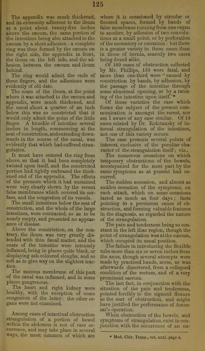 The appendix was much thickened, and its extremity adherent to the ileum at a point about twenty-five inches above the caecum, the same portion of the intestines being also attached to the caecum by a short adhesion : a complete ring was thus formed by the caecum on the right side, the appendix in front, the ileum on the left side, and the ad- hesion between the caecum and iloum behind. The ring would admit the ends of three fingers, and the adhesions were evidently of old date. The coats of the ileum, at the point where it was attached to the caecum and appendix, were much thickened, and the canal about a quarter of an inch below this was so constricted that it would only admit the point of the little finger. A knuckle of intestine several inches in length, commencing at the seat of constriction, andextending down- wards in the course of the canal, was evidently that which had suffered stran- gulation. It must have entered the ring from above, so that it had been completely twisted upon itself, and the constricted portion had tightly embraced the thick- ened end of the appendix. The effects of the pressure which it had sustained were very clearly shown by the recent false membranes which covered its sur- face, and the congestion of its vessels. The small intestines below the seat of constriction, and the whole of the large intestines, were contracted, so as to be nearly empty, and presented no appear- ance of disease. Above the constriction, on the con- trary, the ileum was very greatly dis- tended with thin faecal matter, and the coats of the intestine were intensely inflamed, being in places quite black, or displaying ash-coloured sloughs, and so soft as to give way on the slightest trac- tion. The mucous membrane of this part of the canal was inflamed, and in some places gangrenous. The heart and right kidney were healthy, with the exception of some congestion of the latter: the other or- gans were not examined. Among cases of intestinal obstruction strangulation of a portion of bowel within the abdomen is not of rare oc- currence, and may take place in several ways, the most common of which are where it is occasioned by circular or fissured spaces, formed by bands of false membrane running from one organ to another, by adhesion of two convolu- tions at a small point, or by perforation of the mesentery or omentum : but there is a greater variety in these cases than in those of hernia, scarcely two cases being found alike. Of 169 cases of obstruction collected by Mr. Phillips, 133 were fatal, and more than one-third were “ caused by constriction by bands, by adhesion, by the passage of the intestine through some abnormal opening, or by a twist- ing of the intestine upon itself.”* Of these varieties the case which forms the subject of the present com- munication is amongst the rarest, nor am I aware of any case similar. Of 15 cases related by Dr. Kokitansky of in- ternal straugulation of the intestines, not one of this variety occurs. The case presents several points of interest, exclusive of the peculiar cha- racter of the strangulation itself; viz., The numerous occasions on which temporary obstructions of the bowels, accompanied for the most part by the same symptoms as at present had. oc- curred. The sudden accession, and almost as sudden cessation of the symptoms, on each attack, which on some occasions lasted as much as four days; facts pointing to a persistent cause of ob- struction, and forming valuable features in the diagnosis, as regarded the nature of the strangulation. The pain and tenderness being so con- stant in the left iliac region, though the point of strangulation was at the coecum, which occupied its usual position. The failure in introducing the flexible tube more than six or seven inches from the anus, though several attempts were made by practised hands, arose, as was afterwards discovered, from a collapsed condition of the rectum, and of a very prominent sacrum. The last fact, in conjunction with the situation of the pain and tenderness, pointed forcibly to the sigmoid flexure as the seat of obstruction, and might have justified the performance of Amus- sat’s operation. When obstruction of the bowels, and symptoms of strangulation, exist in con- junction with the occurrence of an en-