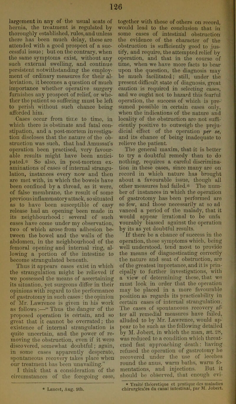 largoment in any of the usual seats of hernia, the treatment is regulated by thoroughly established, rules, and unless there has been much delay, these are attended with a good prospect of a suc- cessful issue; but on the contrary, when the same symptoms exist, without any such external swelling, and continue persistent notwithstanding the employ- ment of ordinary measures for their al- leviation, it becomes a question of much importance whether operative surgery furnishes any prospect of relief, or whe- ther the patient so suffering must be left to perish without such chance being afforded him. Cases occur from time to time, in which there is obstinate and fatal con- stipation, and a post-mortem investiga- tion discloses that the nature of the ob- struction was such, that had Amussat’s operation been practised, very favour- able results might have been antici- pated.* So also, in post-mortem ex- aminations of cases of internal strangu- lation, instances every now and then are met with, in which the bowels have been confined by a thread, as it were, of false membrane, the result of some previous iufiamra atory attack, so situated as to have been susceptible of easy release had an opening been made in its neighbourhood: several of such cases have come under my observation, two of which arose from adhesion be- tween the bowel and the walls of the abdomen, in the neighbourhood of the femoral opening and internal ring, al- lowing a portion of the intestine to become strangulated beneath. Thus it appears cases exist in which the strangulation might be relieved if we possessed the means of ascertaining its situation, yet surgeons differ in their opinions with regard to the performance of gastrotomy in such cases: the opinion of Mr. Lawrence is given in his work as follows :—“ Thus the danger of the proposed operation is certain, and so great that it cannot be overrated; the existence of internal strangulation is quite uncertain, and the power of re- moving the obstruction, even if it were discovered, somewhat doubtful; again, in some cases apparently desperate, spontaneous recovery takes place when our treatment has been unavailing. I think that a consideration of the circumstances of the foregoing case, together with those of others on record, would lead to the conclusion that in some cases of intestinal obstruction the evidence of the character of the obstruction is sufficiently good to jus- tify, and require, the attempted relief by operation, and that in the course of time, when we have more facts to bear upon the question, the diagnosis may be much facilitated; still, under the present difficult state of diagnosis, great caution is required in selecting cases, and we ought not to hazard this fearful operation, the success of which is pre- sumed possible in certain cases only, when the indications of the nature and locality of the obstruction arc not suffi- ciently positive to outweigh the preju- dicial effect of the operation per se, and its chance of being inadequate to relieve the patient. The general maxim, that it is better to try a doubtful remedy than to do nothing, requires a careful discrimina- tion in these cases, since many are on record in which nature lias brought about a favourable issue, though all other measures had failed.* The num- ber of instances in which the operation of gastrotomy has been performed are so few, and those necessarily at so ad vanced a period of the malady, that it would appear irrational to be unfa vourably biassed against the operation by its as yet doubtful results. If there be a chance of success in the operation, those symptoms which, being well understood, tend most to provide the means of diagnosticating correctly the nature and seat of obstruction, are of the greatest importance, and it is prin- cipally to further investigations, with a view of determining these, that we must look in order that the operation may be placed in a more favourable position as regards its practicability in certain cases of internal strangulation. The cases of spontaneous recovery af- ter all remedial measures have failed, alluded to by Mr. Lawrence, would ap- ear to be such as the following detailed y M. Jobert, in which the man, set. 28, was reduced to a condition which threat- ened fast approaching death: having refused the operation of gastrotomy he recovered under the use of leeches round the anus, warm baths, warm fo- mentations, and injections. But it should be observed, that enough evi- * Lancet, Aug. 9tli. * TraitC thdoretique et pratique des maladies chirurgica’.es du canal intestinal, par M. Jobert.