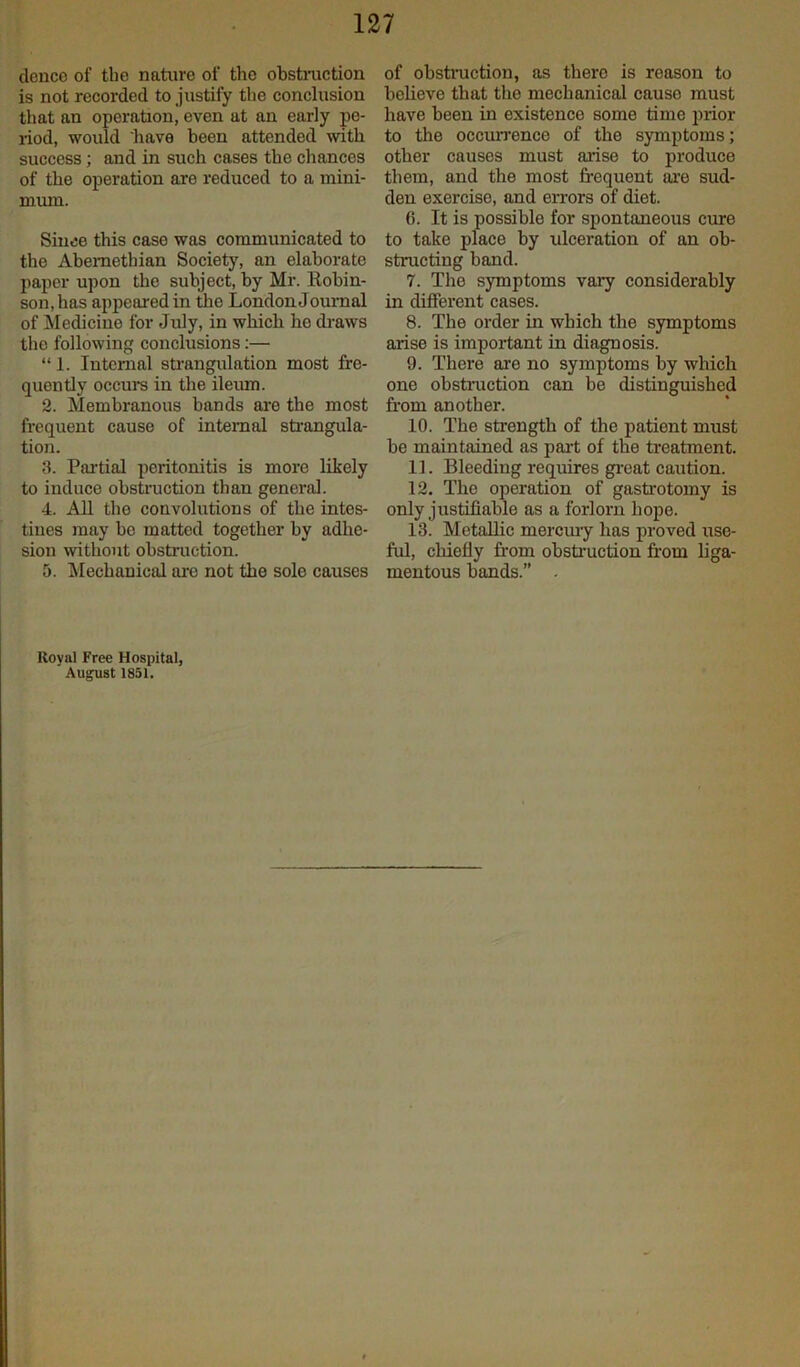 dence of the nature of the obstruction is not recorded to justify the conclusion that an operation, even at an early pe- riod, would have been attended with success; and in such cases the chances of the operation are reduced to a mini- mum. Since this case was communicated to the Abemetbian Society, an elaborate paper upon the subject, by Mr. Robin- son, has appeared in the London Journal of Medicine for July, in which he draws the following conclusions:— “ 1. Internal strangulation most fre- quently occurs in the ileum. 2. Membranous bands are the most frequent cause of internal strangula- tion. 3. Partial peritonitis is more likely to induce obstruction than general. 4. All the convolutions of the intes- tines may be matted together by adhe- sion without obstruction. 5. Mechanical are not the sole causes of obstruction, as there is reason to believe that the mechanical causo must have been in existence some time prior to the occurrence of the symptoms; other causes must arise to produce them, and the most frequent are sud- den exerciso, and errors of diet. 6. It is possible for spontaneous cure to take place by ulceration of an ob- structing band. 7. The symptoms vary considerably in different cases. 8. The order in which the symptoms arise is important in diagnosis. 9. There are no symptoms by which one obstruction can be distinguished from another. 10. The strength of the patient must be maintained as part of the treatment. 11. Bleeding requires great caution. 12. The operation of gastrotomy is only justifiable as a forlorn hope. 13. Metallic mercury has proved use- ful, chiefly from obstruction from liga- mentous bands.” . Royal Free Hospital, August 1851.