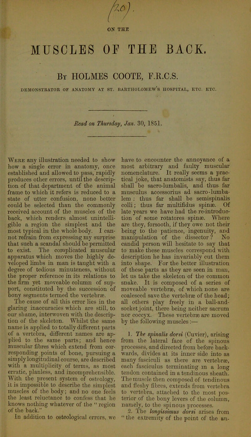 ON THE MUSCLES OF THE BACK. By holmes COOTE, F.K.C.S. DEMONSTRATOR OF ANATOMY AT ST. BARTHOLOMEW’S HOSPITAL, ETC. ETC. Read on Thursday, Jan. 30, 1851. Were any illustration needed to show how a single error in anatomy, once established and allowed to pass, rapidly produces other errors, until the descrip- tion of that department of the animal frame to which it refers is reduced to a state of utter confusion, none better could be selected than the commonly received account of the muscles of the back, which renders almost imintelli- gible a region the simplest and the most tyj)ical in the whole body. 1 can- not refrain from expressing my sui-prise that such a scandal should be permitted to exist. The complicated muscular apparatus which moves the highly de- veloped limbs in man is taught with a degree of tedious minuteness, without the proper reference in its relations to the firm yet moveable column of sup- port, constituted by the succession of bony segments teiTued the vertebrae. The cause of all this error lies in the glaring inaccuracies which are still, to our shame, interwoven with the descrip- tion of the skeleton. Whilst the same name is applied to totally different parts of a vertebra, difierent names are ap- plied to the same parts; and hence muscular fibres which extend from cor- responding points of bone, pursuing a simply longitudinal course, are described with a multiplicity of terms, as most erratic, planless, and incomprehensible. With the present system of osteology, it is impossible to describe the simplest muscles of the body; and no one feels the least reluctance to confess that he knows nothing whatever of the “ region of the back.” In addition to osteological errors, we have to encounter the annoyance of a most arbiti’ary and faulty muscular nomenclature. It really seems a prac- tical joke, that anatomists say, thus far shall be sacro-lumbalis, and thus far musculus accessorius ad sacro-lumba- lem ; thus far shall be semispinalis colli; thus far multifidus spin®. Of late years we have had the re-introduc- tion of some rotatores spin®. Where are they, forsooth, if they owe not their being to the patience, ingenuity, and manipulation of the dissector ? No candid person will hesitate to say that to make these muscles correspond with description he has invariably cut them into shape. For the better illusHation of these parts as they ai'e seen in mim, let us take the skeleton of the common snake. It is composed of a series of moveable vertebrae, of which none are coalesced save the vertebr® of the head; all others play freely in a ball-and- socket joint, there being neither sacrum nor coccyx. These vertebrae are moved by the following muscles:— 1. The spinalis dorsi (Cuvier), arising from the lateral face of the spinous processes, and directed from before back- wards, divides at its inner side into as many fasciculi as there are vertebr®, each fasciculus terminating in a long tendon contained in a tendinous sheath. The muscle then composed of tendinous and fleshy fibres, extends from vertebra to vertebra, attached to the most pos- terior of the bony levers of the column, namely, to the spinous processes. 2. The longissimus dorsi arises fi’om “ tbe extremity of the point of the an-