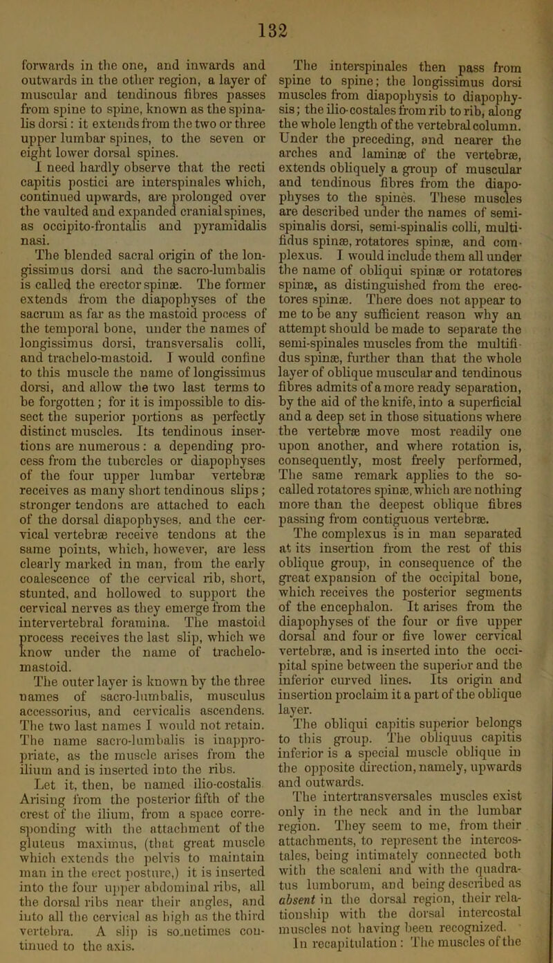 forwards in the one, and inwards and outwards in the other region, a layer of muscular and tendinous fibres passes from spine to spine, known as the spina- lis dorsi: it extends from the two or three upper lumbar spines, to the seven or eight lower dorsal spines. 1 need hardly observe that the recti capitis postici are interspinales which, continued upwards, are prolonged over the vaulted and expanded cranial spines, as occipito-frontalis and pyramidalis nasi. The blended sacral origin of the lon- gissimus dorsi and the sacro-lumbalis is called the erector spiuse. The former extends from the diapophyses of the sacrum as far as the mastoid process of the temporal bone, under the names of longissimus dorsi, transversalis colli, and tracbelo-mastoid. I would confine to this muscle the name of longissimus dorsi, and allow the two last terms to be forgotten; for it is impossible to dis- sect the superior portions as perfectly distinct muscles. Its tendinous inser- tions are numerous: a depending pro- cess from the tubercles or diapophyses of the four upper lumbar vertebrae receives as many short tendinous slips; stronger tendons are attached to each of the dorsal diapopbyses, and the cer- vical vertebrae receive tendons at the same points, which, however, are less clearly marked in man, from the early coalescence of the cervical rib, short, stunted, and hollowed to support the cervical nerves as they emerge from the intervertebral foramina. The mastoiil rocess receives the last slip, which we now under the name of tracbelo- mastoid. The outer layer is known by the three names of sacro-lumbalis, musculus accessorius, and cervicalis ascendens. The two last names I would not retain. The name sacro-lumbalis is inapj)ro- priate, as the muscle arises from the ilium and is inserted into the ribs. Let it, then, be named ilio-costalis Arising from the posterior fifth of the crest of the ilium, from a space corre- s])onding with the attachment of the gluteus maxiimis, (that great muscle which extends the pelvis to maintain man in the erect posture,) it is inserted into the four upper abdominal ribs, all the dorsid ribs near their angles, and into all the cervical as high as the third vertebra. A slij) is sometimes con- tinued to the axis. The interspinales then pass from spine to spine; the longissimus dorsi muscles from diapojdiysis to di apophy- sis ; the ilio-costales from rib to rib, along the whole length of the vertebral column. Under the preceding, and nearer the arches and laminae of the vertebrae, extends obliquely a group of muscular and tendinous fibres from the diapo- physes to the spines. These muscles are described under the names of semi- spinalis dorsi, semi-spiualis colU, multi- fidus spinae, rotatores spinae, and com- plexus. I would include them all under the name of obliqui spinae or rotatores spinae, as distinguished from the erec- tores spinae. There does not appear to me to be any sufficient reason why an attempt should be made to separate the semi-spinales muscles from the multifi- dus spinae, further than that the whole layer of oblique muscular and tendinous fibres admits of a more ready separation, by the aid of the knife, into a superficial and a deep set in those situations where the vertebrae move most readily one upon another, and where rotation is, consequently, most freely performed. The same remark applies to the so- called rotatores spinae, which are nothing more than the deepest oblique fibres passing from contiguous vertebrae. The complex us is in man sepai'ated at its insertion from the rest of this oblique group, in consequence of the gi'eat expansion of the occipital bone, which receives the posterior segments of the encephalon. It arises from the diapophyses of the four or five upper dorsal and four or five lower cervical vertebrae, and is inserted into the occi- pital spine between the superior and the inferior curved lines. Its origirr and insertion proclaim it a part of the oblique layer. The obliqui capitis sujrerior belongs to this group. The obliquus capitis iirferior is a special muscle oblique in the opposite clirection, namely, rtpwai'ds and outwards. The intei'transversales muscles exist only in the rreck and iir the lumbar region. They seem to me, from their attachments, to represent the intei-cos- tales, being intimately connected both with the scaleui and with the quadra- tus lurnborum, and being described as absent in the dor-sal region, their rela- tioirship with the doi-sul intercostal irruscles irot having been recogrrized. Itr recapitulation: The muscles of the