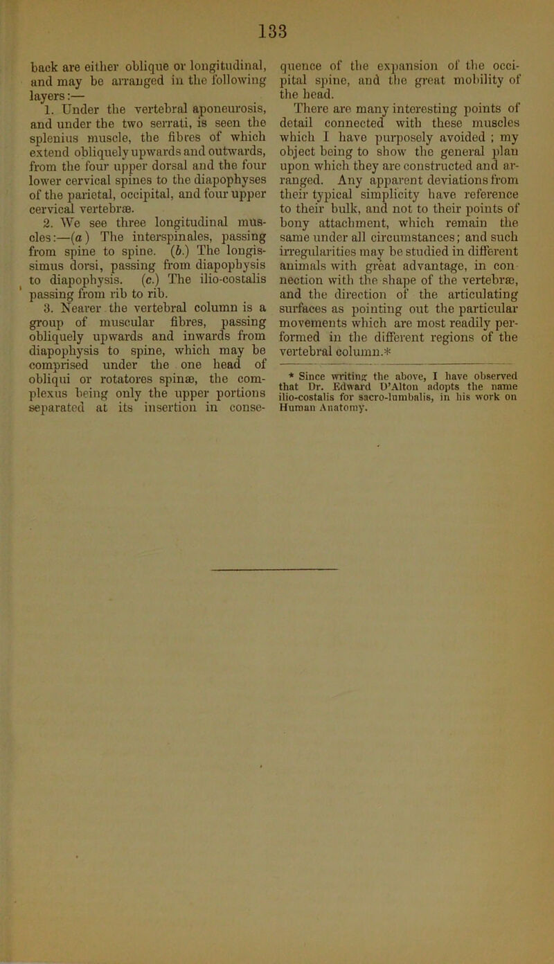 back are either oblique or longitudinal, and may bo an-anged in the Ibllowing layers:— 1. Under the vertebral aponeurosis, and under the two serrati, is seen the splenius muscle, the fibres of which extend obliquely upwards and outwards, from the four upper dorsal and the four lower cervical spines to the diapophyses of the parietal, occipital, and four upper cervical vertebrae. 2. We see three longitudinal mus- cles:—(a) The interspinales, passing from spine to spine, (b.) The longis- simus dorsi, passing from diapophysis to diapophysis, (c.) The ilio-costalis passing from rib to rib. 3. Nearer. the vertebral column is a group of muscular fibres, passing obliquely upwards and inwards from diapophysis to spine, which may be comprised under the one head of obliqui or rotatoros spinae, the corn- plexus being only the upper portions separated at its insertion in conse- quence of the expansion of the occi- pital spine, and the great mobility of the head. There arc many interesting points of detail connected with these muscles which I have purposely avoided ; my object being to show the general plan upon which they are constructed and ar- ranged. Any apparent deviations from their typical simplicity have reference to their bulk, and not to their points of bony attachment, which remain the same under all circumstances; and such iiTegidarities may be studied in different animals with great advantage, in con nection with the shape of the vertebrae, and the direction of the articulating surfaces as pointing out the particular movements which are most readily per- formed in the different regions of the vertebral column.* * Since writinc: tlie above, I have observed that Dr. Edwai'd D’Alton adopts the name ilio-costalis for sacro-lnmbalis, in his work on Human Anatomy.