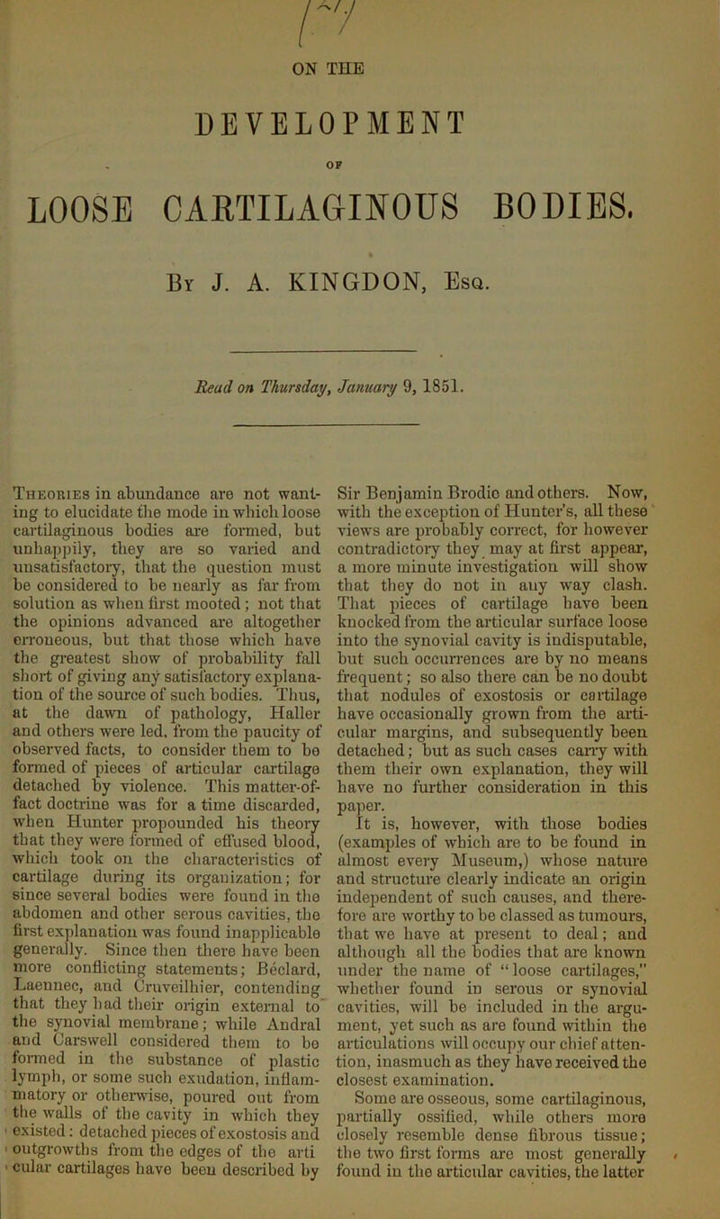 ON THE DEVELOPMENT OF LOOSE CARTILAGINOUS BODIES. By J. A. KINGDON, Eso. Read on Thursday, January 9, 1851. Theories in abundance are not want- ing to elucidate the mode in which loose cartilaginous bodies are formed, but unhappily, they are so varied and unsatisfactory, that the question must be considered to be nearly as far from solution as when first mooted ; not that the opinions advanced are altogether erroneous, but that those which have the greatest show of probability fall short of giving any satisfactory explana- tion of the source of such bodies. Tlius, at the dawn of pathology, Haller and others were led, from the paucity of observed facts, to consider them to be formed of pieces of articular cartilage detached by violence. This matter-of- fact doctrine was for a time discarded, when Hunter propounded his theory that they were formed of effused blood, which took on the characteristics of cartilage during its organization; for since several bodies were found in the abdomen and other serous cavities, the first explanation was found inapplicable generally. Since then there have been more conflicting statements; Bedard, Laennec, and Gruveilhier, contending that they had their origin external to the synovial membrane; while Andral and Carswell considered them to be formed in the substance of plastic lymph, or some such exudation, inflam- matory or otherwise, poured out from the walls of the cavity in which they ■ existed: detached pieces of exostosis and outgrowths from the edges of the arti ■ cular cartilages have been described by Sir Benjamin Brodio and others. Now, with the exception of Hunter’s, all these views are probably correct, for however contradictory they may at first appear, a more minute investigation will show that they do not in any way clash. That pieces of cartilage have been knocked from the articular surface loose into the synovial cavity is indisputable, but such occurrences are by no means frequent; so also there can be no doubt that nodules of exostosis or cartilage have occasionally grown from the arti- cular margins, and subsequently been detached; but as such cases carry with them their own explanation, they will have no further consideration in this paper. It is, however, with those bodies (examples of which are to be found in almost every Museum,) whose nature and structure clearly indicate an origin independent of such causes, and there- fore are worthy to be classed as tumours, that we have at present to deal; and although all the bodies that are known under the name of “ loose cartilages,” whether found in serous or synovial cavities, will be included in the argu- ment, yet such as are found within the articulations will occupy our chief atten- tion, inasmuch as they have received the closest examination. Some are osseous, some cartilaginous, partially ossified, while others more closely resemble dense fibrous tissue; the two first forms are most generally found in the articular cavities, the latter