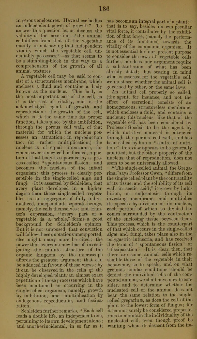 in serous enclosures. Have these bodies an independent power of growth ? To answer this question let us discuss the validity of the assertion—1 the animal cell differs from that of the vegetable mainly in not having that independent vitality which the vegetable cell un- deniably possesses,’’—as that seems to be a stumbling-block in the way to a comprehension of the growth of all animal textures. A vegetable cell may he said to con- sist of a structureless membrane, which encloses a fluid and contains a body known as the nucleus. This body is the most important part of the cell, as it is the seat of vitality, and is the acknowledged agent of growth and reproduction: the growth of the cell, which is at the same time its proper function, takes place by the imbibition, through the porous cell wall, of that material for which the nucleus pos- sesses an attraction; in reproduction too, (or rather multiplication,) the nucleus is of equal importance, for whensoever a new cell is formed, a por- tion of that body is separated by a pro- cess called “ spontaneous fission,” aud becomes the nucleus of the infant organism; this process is clearly per- ceptible in the single-celled algae and fungi. It is asserted by Schleiden, that every plant developed in a higher degree than these single-celled vegeta- bles is an aggregate of fully indivi- dualized, independent, separate beings, namely, the cells themselves; and Hun- ter’s expression, “ every part of a vegetable is a whole,” forms a good background for Schleiden’s opinion. But it is not supposed that conviction will follow these quotations unsupported, else might many more be cited; the power that everyone now has of investi- gating the minute structure of the organic kingdom by the microscope affords the greatest argument that can be adduced in favour of these views; by it can be observed in the cells qf the highly developed plant, an almost exact repetition of those processes which have been mentioned as occurring in the single-celled organism, namely, growth by imbibition, and multiplication by endogenous reproduction, and fissipa- ratiou. Schleiden further remarks, “ Each cell leads a double life, an independent one, pertaining to its own development alone; and anotherincidental, in so far as it has become an integral part of a plant:’’ that is to say, besides its own peculiar vital force, it contributes by the exhibi- tion of that force, (uamely the perform- ance of its functions) towards the vitality of the compound organism. It is not essential for our present purpose to consider the laws of vegetable cells further, nor does our argument require a substantiation of what has been already stated; but bearing in mind what is asserted for the vegetable cell, we must see whether the animal cell is governed by other, or the same laws. An animal cell properly so called, (the agent, for instance, and not the effect of secretion,) consists of an homogeneous, structureless membrane, which encloses a fluid, and contains a nucleus; this nucleus, like that of the vegetable cell, has been considered by Professor Goodsir to be the agent by which nutritive material is attracted through the porous cell wall, and has been called by him a “ centre of nutri- tion this view appears to be generally admitted, but the other property of the nucleus, that of reproduction, does not seem to be so universally allowed. “ The single-celled animal, the Grega- rina, says Professor Owen, “ differs from the single-celled plant by the contractility of its tissue, and the solubility of its cell wall in acetic acid;” it grows by imbi- bition, or endosmosis, through its investing membrane, and multiplies its species by division of its nucleus, each portion of which so divided be- comes surrounded by the contraction of the enclosing tissue between them. This process, which is the counterpart of that which occurs in the single-celled algae and fungi, takes place also in the polygastric infusoria, and has received the term of “ spontaneous fission,” or “ fissiparation.” It is clear, then, that there are some animal cells which re- semble those of the vegetable in their behaviour, so to speak; and on what grounds similar conditions should be denied the individual cells of the com- pound animal, we shall have now to con- sider, and to determine whether the nucleated cell of the animal does not bear the same relation to the single- celled gregarinae, as does the cell of the plant to the lowest form of fungus; for it cannot surely be considered preposte- rous to maintain the individuality ot the nucleated cell, even though proof be wanting, when its descent lrotn the im-