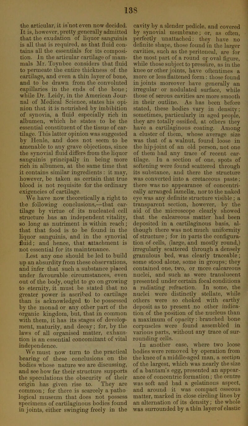 the articular, it is'not even now decided. It is, however, pretty generally admitted that the exudation of liquor sanguinis is all that is required, as that fluid con- tains all the essentials for its composi- tion. In the articular cartilage of mam- mals Mr. Toynbee considers that fluid to permeate the entire thickness of the cartilage, and even a thin layer of bone, and to be drawn from the convoluted capillaries iu the ends of the bone; while Dr. Leidy, in the American Jour- nal of Medical Science, states his opi- nion that it is nourished by imbibition of synovia, a fluid especially rich in albumen, which he states to be the essential constituent of the tissue of car- tilage. This latter opinion was suggested by Henle, and does not seem to be amenable to any grave objections, since the synovial fluid differs from the liquor sanguinis principally in being more rich in albumen, at the same time that it contains similar ingredients : it may, however, be taken as certain that true blood is not requisite for the ordinary exigencies of cartilage. We have now theoretically a right to the following conclusions,—that car- tilage by virtue of its nucleated cell structure has an independent vitality, so long as nutriment is within reach; that that food is to be found in the liquor sanguinis, and in the synovial fluid; and hence, that attachment is not essential for its maintenance. Lest any one should be led to build up an absurdity from these observations, and infer that such a substance placed under favourable circumstances, even out of the body, ought to go on growing to eternity, it must be stated that no greater power is ascribed to cartilage than is acknowledged to be possessed by the monad or any other part of the organic kingdom, but, that in common with them, it has its stages of develop- ment, maturity, and decay; for, by the laws of all organised matter, exhaus- tion is an essential concomitant of vital independence. We must now turn to the practical bearing of these conclusions on the bodies whose nature we are discussing, and see how far their structure supports the speculations the obscurity of their origin has given rise to. They are common; for there is scarcely a patho logical museum that does not possess specimens of cartilaginous bodies found in joints, either swinging freely in the cavity by a slender pedicle, and covered by synovial membrane; or, as often, perfectly unattached: they have no definite shape, those found in the larger cavities, such as the peritoneal, are for the most part of a round or oval figure, while those subject to pressure, as in the knee or other joints, have oftentimes a more or less flattened form : those found in joints moreover have generally an irregular or nodulated surface, while those of serous cavities are more smooth in their outline. As lias been before stated, these bodies vary in density; sometimes, particularly in aged people, they are totally ossified, at others they have a cartilaginous coating. Among a cluster of them, whose average size was that of a walnut, found loose in the hip-joint of an old person, not one of them had any trace of recent car- tilage. In a section of one, spots of softening were found scattered through its substance, and there the structure was converted into a cretaceous paste; there was no appearance of concentri- cally arranged lamella, nor to the naked eye was any definite structure visible ; a transparent section, however, by the aid of the microscope clearly showed that the calcareous matter had been deposited in a cartilaginous basis, al- though there was not much uniformity of structure; for in parts the configura- tion of cells, (large, and mostly round,) irregularly scattered through a densely granulous bed, was clearly traceable; some stood alone, some in groups; they contained one, two, or more calcareous nuclei, and such as were translucent presented under certain focal conditions a radiating refraction. In some, the nuclei were distinctly stellate, while others were so choked with earthy deposit as to present no other indica- tion of the position of the nucleus than a maximum of opacity : brauched bone corpuscles were found assembled in various parts, without any trace of sur- rounding cells. In another case, where two loose bodies were removed by operation from the knee of a middle-aged man, a section of the largest, which was nearly the size of a bantam’s egg, presented an appear- ance of concentric formation; the centre was soft and had a gelatinous aspect, and around it was compact osseous matter, marked in close circling lines by an alternation of its density; the whole was surrounded by a thin layor of elastic