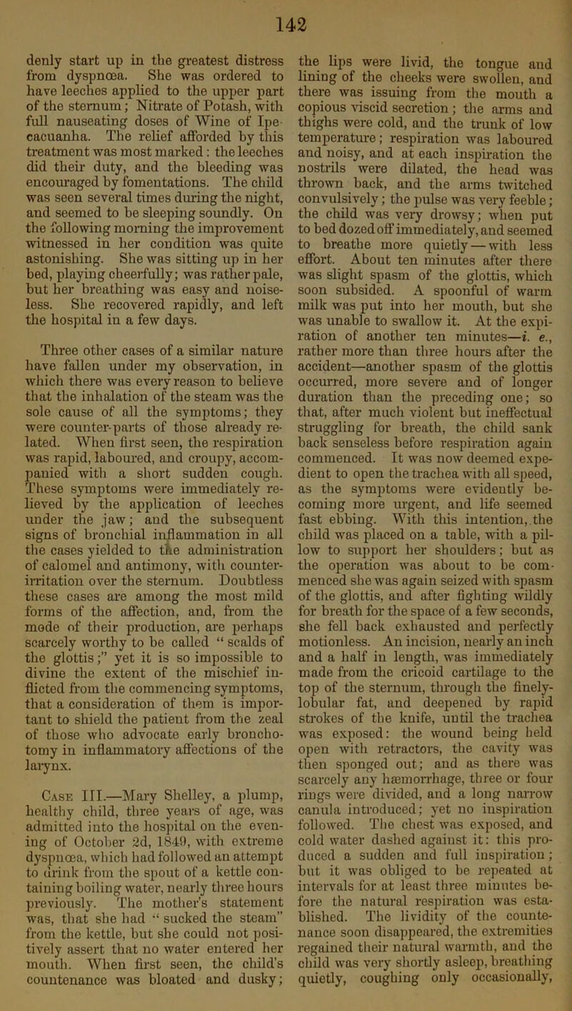 denly start up in the greatest distress from dyspnoea. She was ordered to have leeches applied to the upper part of the sternum; Nitrate of Potash, with full nauseating doses of Wine of Ipe- cacuanha. The relief afforded by this treatment was most marked: the leeches did their duty, and the bleeding was encouraged by fomentations. The child was seen several times during the night, and seemed to be sleeping soundly. On the following morning the improvement witnessed in her condition was quite astonishing. She was sitting up in her bed, playing cheerfully; was rather pale, but her breathing was easy and noise- less. She recovered rapidly, and left the hospital in a few days. Three other cases of a similar nature have fallen under my observation, in which there was every reason to believe that the inhalation of the steam was the sole cause of all the symptoms; they were counter-parts of those already re- lated. When first seen, the respiration was rapid, laboured, and croupy, accom- panied with a short sudden cough. These symptoms were immediately re- lieved by the application of leeches under the jaw; and the subsequent signs of bronchial inflammation in all the cases yielded to the administration of calomel and antimony, with counter- irritation over the sternum. Doubtless these cases are among the most mild forms of the affection, and, from the mode of their production, are perhaps scarcely worthy to be called “ scalds of the glottis;” jret it is so impossible to divine the extent of the mischief in- flicted from the commencing symptoms, that a consideration of them is impor- tant to shield the patient from the zeal of those who advocate early broncho- torny in inflammatory affections of the larynx. Case III.—Mary Shelley, a plump, healthy child, three years of age, was admitted into the hospital on the even- ing of October 2d, 184!), with extreme dyspnoea, which had followed an attempt to drink from the spout of a kettle con- taining boiling water, nearly three hours previously. The mother’s statement was, that she had “ sucked the steam” from the kettle, but sbe could not posi- tively assert that no water entered her mouth. When first seen, the child’s countenance was bloated and dusky; the lips were livid, the tongue and lining of the cheeks were swollen, and there was issuing from the mouth a copious viscid secretion ; the arms and thighs were cold, aud the trunk of low temperature ; respiration was laboured and noisy, and at each inspiration the nostrils were dilated, the head was thrown back, and the arms twitched convulsively; the pulse was very feeble ; the child was very drowsy; when put to bed dozed off immediately, and seemed to breathe more quietly — with less effort. About ten minutes after there was slight spasm of the glottis, which soon subsided. A spoonful of warm milk was put into her mouth, but she was unable to swallow it. At the expi- ration of another ten minutes—i. e., rather more than three hours after the accident—another spasm of the glottis occurred, more severe and of longer duration than the preceding one; so that, after much violent but ineffectual struggling for breath, the child sank back senseless before respiration again commenced. It was now deemed expe- dient to open the trachea with all speed, as the symptoms were evidently be- coming more urgent, and life seemed fast ebbing. With this intention, the child was placed on a table, with a pil- low to support her shoulders; but as the operation was about to be com- menced she was again seized with spasm of the glottis, aud after fighting wildly for breath for the space of a few seconds, she fell back exhausted and perfectly motionless. An incision, nearly an inch and a half in length, was immediately made from the cricoid cartilage to the top of the sternum, through the finely- lobular fat, and deepened by rapid strokes of the knife, until the trachea was exposed: the wound being held open with retractors, the cavity was then sponged out; aud as there was scarcely any haemorrhage, three or four rings were divided, and a long narrow canula introduced; yet no inspiration followed. The chest was exposed, and cold water dashed against it: this pro- duced a sudden and full inspiration; but it was obliged to be repeated at intervals for at least three minutes be- fore the natural respiration was esta- blished. The lividity of the counte- nance soon disappeared, the extremities regained their natural warmth, and the child was very shortly asleep, breathing quietly, coughing only occasionally,