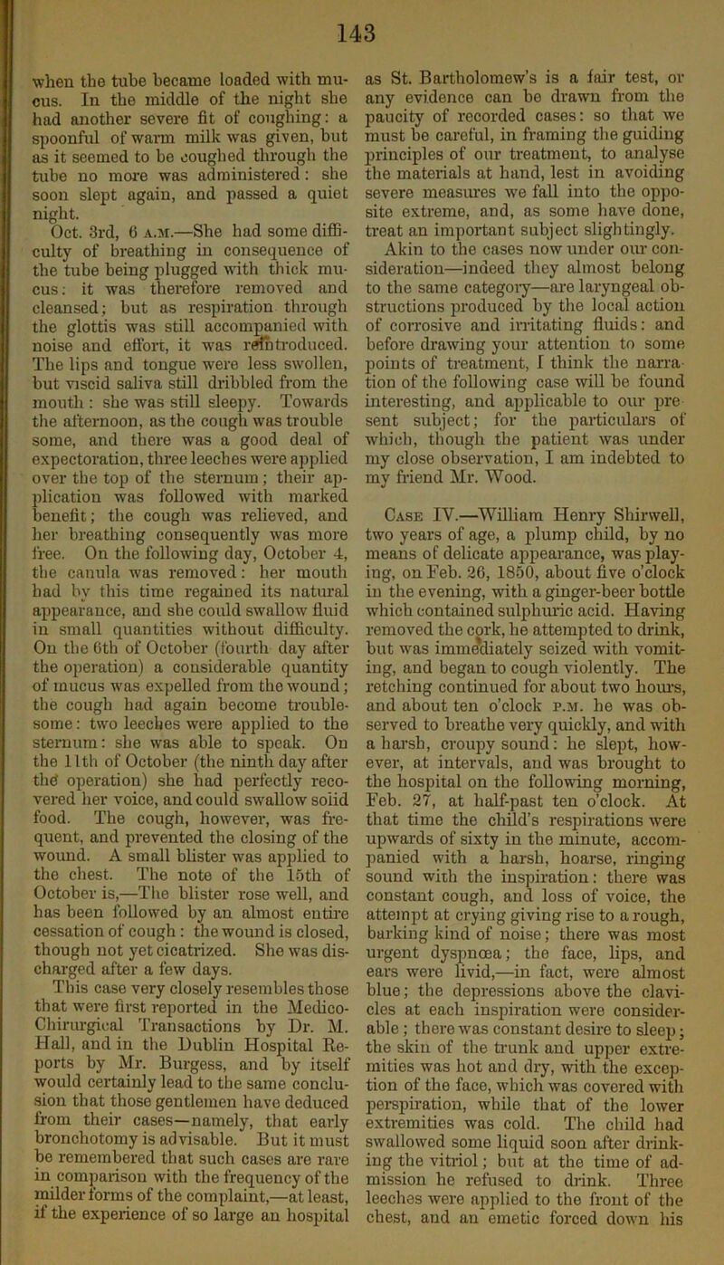 when the tube became loaded with mu- cus. In the middle of the night she had another severe fit of coughing: a spoonful of warm milk was given, but as it seemed to be coughed through the tube no more was administered: she soon slept again, and passed a quiet night. Oct. 3rd, 6 a.m.—She had some diffi- culty of breathing in consequence of the tube being plugged with thick mu- cus: it was therefore removed and cleansed; but as respiration through the glottis was still accompanied with noise and effort, it was reintroduced. The lips and tongue were less swollen, but viscid saliva still dribbled from the mouth : she was still sleepy. Towards the afternoon, as the cough was trouble some, and there was a good deal of expectoration, three leeches were applied over the top of the sternum; their ap- plication was followed with marked benefit; the cough was relieved, and her breathing consequently was more free. On the following day, October 4, the canula was removed: her mouth had by this time regained its natural appearance, and she could swallow fluid in small quantities without difficulty. On the 6th of October (fourth day after the operation) a considerable quantity of mucus was expelled from the wound; the cough had again become trouble- some : two leeches were applied to the sternum: she was able to speak. On the 11th of October (the ninth day after the operation) she had perfectly reco- vered her voice, and could swallow solid food. The cough, however, was fre- quent, and prevented the closing of the wound. A small blister was applied to the chest. The note of the loth of October is,—The blister rose well, and has been followed by an almost entire cessation of cough : the wound is closed, though not yet cicatrized. She was dis- charged after a few days. This case very closely resembles those that were first reported in the Medico- Chirurgioal Transactions by Dr. M. Hall, and in the Dublin Hospital Re- ports by Mr. Burgess, and by itself would certainly lead to the same conclu- sion that those gentlemen have deduced from their cases—namely, that early bronchotomy is advisable. But it must be remembered that such cases are rare in comparison with the frequency of the milder forms of the complaint,—at least, if the experience of so large an hospital as St. Bartholomew’s is a fair test, or any evidence can be drawn from the paucity' of recorded cases: so that we must be careful, in framing the guiding principles of our treatment, to analyse the materials at hand, lest in avoiding severe measures we fall into the oppo- site extreme, and, as some have done, treat an important subject slightingly. Akin to the cases now under oiu’ con- sideration—indeed they almost belong to the same category—are laryngeal ob- structions produced by the local action of corrosive and irritating fluids: and before drawing your attention to some points of treatment, l think the narra- tion of the following case will be found interesting, and applicable to our pre sent subject; for the particulars of which, though the patient was under my close observation, I am indebted to my friend Mr. Wood. Case IY.—William Henry Shirwell, two years of age, a plump child, by no means of delicate appearance, wasplay- ing, on Feb. 26, 1850, about five o’clock in the evening, with a ginger-beer bottle which contained sulphuric acid. Having removed the cork, he attempted to drink, but was immediately seized with vomit- ing, and began to cough violently. The retching continued for about two hours, and about ten o’clock p.m. he was ob- served to breathe very quickly, and with a harsh, croupy sound: he slept, how- ever, at intervals, and was brought to the hospital on the following morning, Feb. 27, at half-past ten o’clock. At that time the child’s respirations were upwards of sixty in the minute, accom- panied with a harsh, hoarse, ringing sound with the inspiration: there was constant cough, and loss of voice, the attempt at crying giving rise to a rough, barking kind of noise; there was most urgent dyspnoea; the face, lips, and ears were livid,—in fact, were almost blue; the depressions above the clavi- cles at each inspiration were consider- able ; there was constant desire to sleep; the skin of the trunk and upper extre- mities was hot and dry, with the excep- tion of the face, which was covered with perspiration, while that of the lower extremities was cold. The child had swallowed some liquid soon after drink- ing the vitriol; but at the time of ad- mission he refused to drink. Three leeches were applied to the front of the chest, and an emetic forced down his