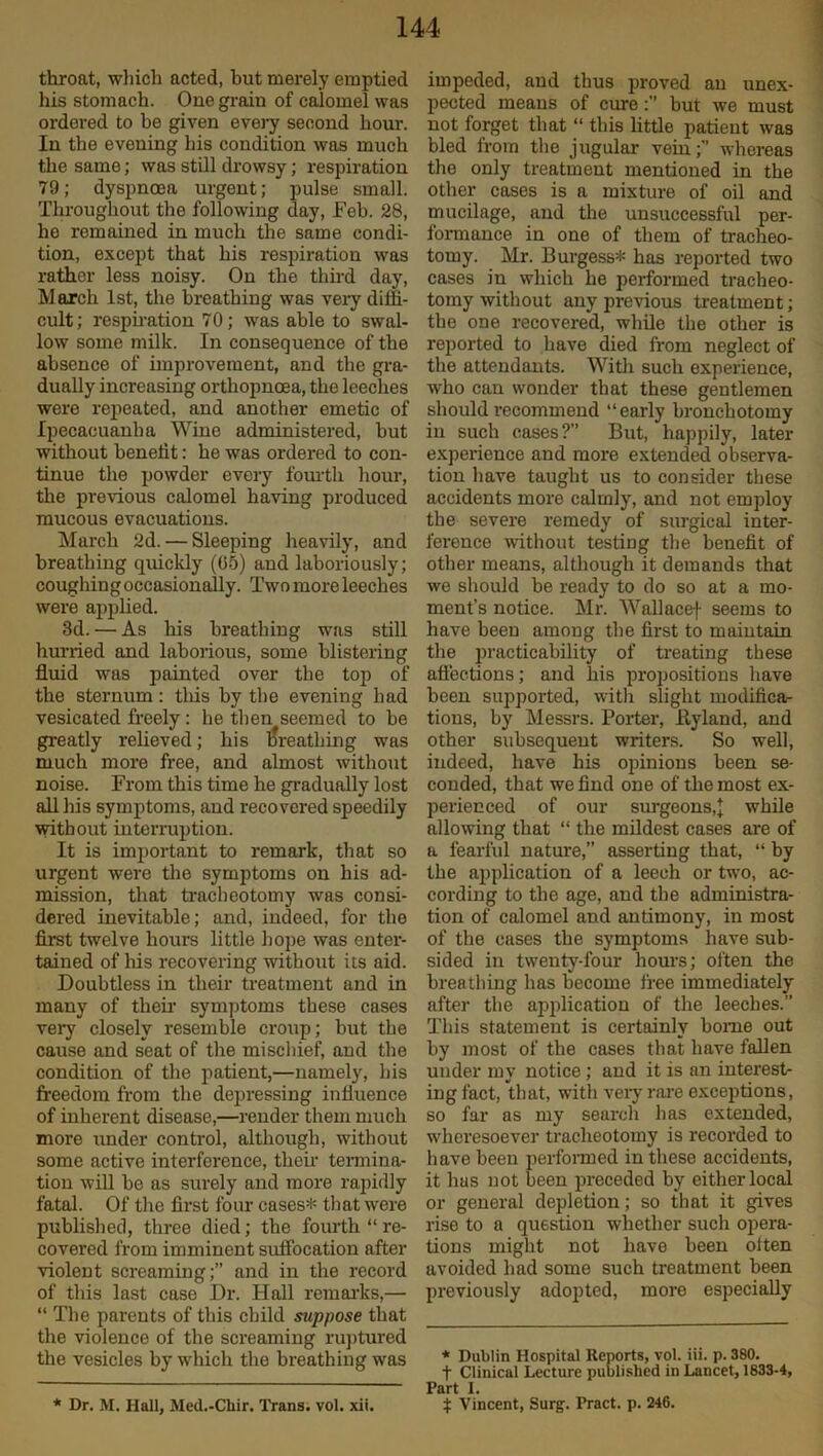 throat, which acted, but merely emptied his stomach. One grain of calomel was ordered to be given every second hour. In the evening his condition was much the same; was still drowsy; respiration 79; dyspnoea urgent; pulse small. Throughout the following day, Feb. 28, he remained in much the same condi- tion, except that his respiration was rather less noisy. On the third day, March 1st, the breathing was very diffi- cult; respiration 70; was able to swal- low some milk. In consequence of the absence of improvement, and the gra- dually increasing orthopncea, the leeches were repeated, and another emetic of Ipecacuanha Wine administered, but without benefit: he was ordered to con- tinue the powder every fourth hour, the previous calomel having produced mucous evacuations. March 2d. — Sleeping heavily, and breathing quickly (05) and laboriously; coughing occasionally. Two more leeches were applied. 3d. — As his breathing was still hurried and laborious, some blistering fluid was painted over the top of the sternum: this by the evening had vesicated freely : he then seemed to be greatly relieved; his breathing was much more free, and almost without noise. From this time he gradually lost all his symptoms, and recovered speedily without interruption. It is important to remark, that so urgent were the symptoms on his ad- mission, that tracheotomy was consi- dered inevitable; and, indeed, for the first twelve hours little hope was enter- tained of his recovering without its aid. Doubtless in their treatment and in many of their symptoms these cases very closely resemble croup; but the cause and seat of the mischief, and the condition of the patient,—namely, his freedom from the depressing influence of inherent disease,—render them much more under control, although, without some active interference, their termina- tion will be as surely and more rapidly fatal. Of the first four cases* that were published, three died; the fourth “ re- covered from imminent suffocation after violent screaming;” and in the record of this last case Dr. Hall remarks,— “ The parents of this child suppose that the violence of the screaming ruptured the vesicles by which the breathing was * Dr. M. Hall, Med.-Chir. Trans, vol. xii. impeded, and thus proved an unex- pected means of curebut we must not forget that “ this little patient was bled from the jugular vein;” whereas the only treatment mentioned in the other cases is a mixture of oil and mucilage, and the unsuccessful per- formance in one of them of tracheo- tomy. Mr. Burgess* has reported two cases in which he performed tracheo- tomy without any previous treatment; the one recovered, while the other is reported to have died from neglect of the attendants. With such experience, who can wonder that these gentlemen should recommend “early bronchotomy in such cases?” But, happily, later experience aud more extended observa- tion have taught us to consider these accidents more calmly, and not employ the severe remedy of surgical inter- ference without testing the benefit of other means, although it demands that we should be ready to do so at a mo- ment’s notice. Mr. Wallacef seems to have been among the first to maintain the practicability of treating these affections; and his propositions have been supported, with slight modificar tions, by Messrs. Porter, Hyland, and other subsequent writers. So well, indeed, have his opinions been se- conded, that we find one of the most ex- perienced of our surgeons,J while allowing that “ the mildest cases are of a fearful nature,” asserting that, “ by the application of a leech or two, ac- cording to the age, and the administra- tion of calomel and antimony, in most of the cases the symptoms have sub- sided in twenty-four hours; often the breathing has become free immediately after the application of the leeches.” This statement is certainly borne out by most of the cases that have fallen under my notice; aud it is an interest- ing fact, that, with very rare exceptions, so far as my search has extended, wheresoever tracheotomy is recorded to have been performed in these accidents, it has not been preceded by either local or general depletion; so that it gives rise to a question whether such opera- tions might not have been often avoided had some such treatment been previously adopted, more especially * Dublin Hospital Reports, vol. iii. p. 380. f Clinical Lecture published in Lancet, 1833-4, Part I. % Vincent, Surg. Pract. p. 246.