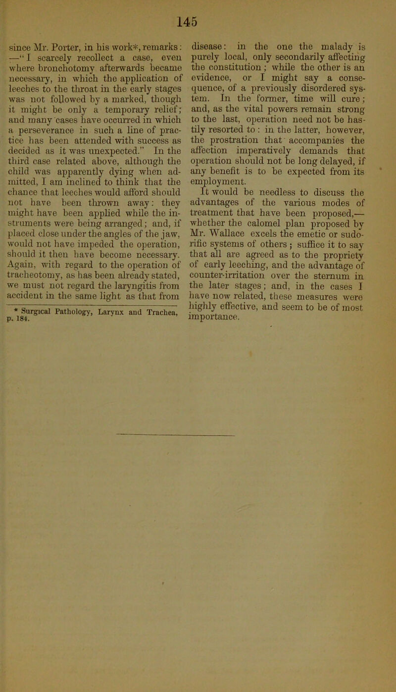 since Mr. Porter, in his work*, remarks: —“I scarcely recollect a case, even where bronchotomy afterwards became necessary, in which the application of leeches to the throat in the early stages was not followed by a marked, though it might be only a temporary relief; and many cases have occurred in which a perseverance in such a line of prac- tice has been attended with success as decided as it was unexpected.” In the third case related above, although the child was apparently dying when ad- mitted, I am inclined to think that the chance that leeches would afford should not have been tln-own away: they might have been applied while the in- struments were being arranged; and, if placed close under the angles of the jaw, would not have impeded the operation, should it then have become necessary. Again, with regard to the operation of tracheotomy, as has been already stated, we must not regard the laryngitis from accident in the same light as that from * Surgical Pathology, Larynx and Trachea, p. 184. disease: in the one the malady is purely local, only secondarily affecting the constitution ; while the other is an evidence, or I might say a conse- quence, of a previously disordered sys- tem. In the former, time will cure; and, as the vital powers remain strong to the last, operation need not be has- tily resorted to : in the latter, however, the prostration that accompanies the affection imperatively demands that operation should not be long delayed, if any benefit is to be expected from its employment. It would be needless to discuss the advantages of the various modes of treatment that have been proposed,— whether the calomel plan proposed by Mr. Wallace excels the emetic or sudo- rific systems of others ; suffice it to say that all are agreed as to the propriety of early leeching, and the advantage of counter-irritation over the sternum in the later stages; and, in the cases I have now related, these measures were highly effective, and seem to be of most importance.