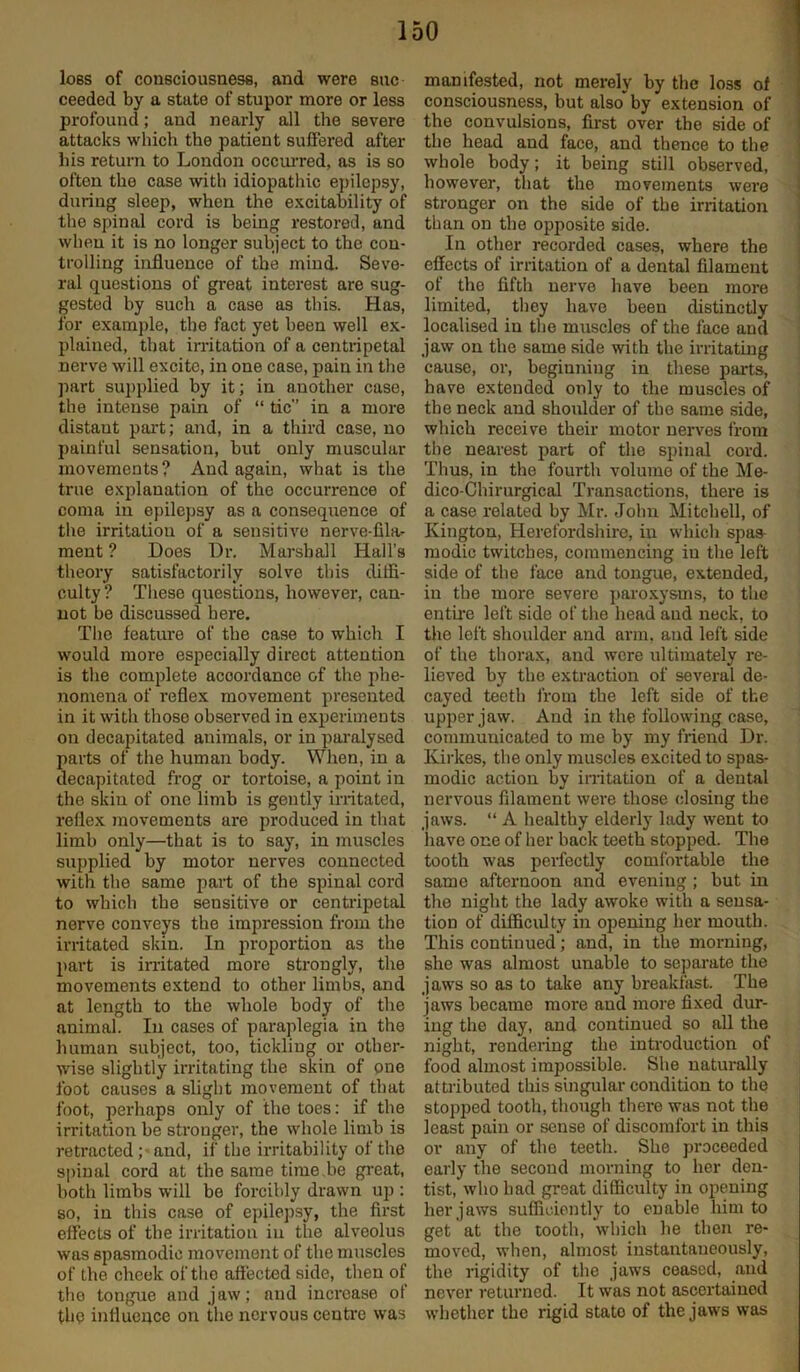 loss of consciousness, and were sue ceeded by a state of stupor more or less profound; and nearly all the severe attacks which the patient suffered after his return to London occurred, as is so often the case with idiopathic epilepsy, during sleep, when the excitability of the spinal cord is being restored, and when it is no longer subject to the con- trolling influence of the mind. Seve- ral questions of great interest are sug- gested by such a case as this. Has, for example, the fact yet been well ex- plained, that irritation of a centripetal nerve will excite, in one case, pain in the part supplied by it; in another case, the intense pain of “ tic” in a more distaut part; and, in a third case, no painful sensation, but only muscular movements? And again, what is the true explanation of the occurrence of coma in epilepsy as a consequence of the irritation of a sensitive nerve-fila- ment ? Does Dr. Marshall Hall’s theory satisfactorily solve this diffi- culty ? These questions, however, can- not be discussed here. The feature of the case to which I would more especially direct attention is the complete accordance of the phe- nomena of reflex movement presented in it with those observed in experiments on decapitated animals, or in paralysed parts of the human body. When, in a decapitated frog or tortoise, a point in the skin of one limb is gently irritated, reflex movements are produced in that limb only—that is to say, in muscles supplied by motor nerves connected with the same part of the spinal cord to which the sensitive or centripetal nerve conveys the impression from the irritated skin. In proportion as the part is irritated more strongly, the movements extend to other limbs, and at length to the whole body of the animal. In cases of paraplegia in the human subject, too, tickling or other- wise slightly irritating the skin of one foot causes a slight movement of that foot, perhaps only of the toes: if the irritation be stronger, the whole limb is retracted ; and, if the irritability of the spinal cord at the same time.be great, both limbs will be forcibly drawn up : so, in this case of epilepsy, the first effects of the irritation in the alveolus was spasmodic movement of the muscles of the cheek of the affected side, then of tho tongue and jaw; nnd increase ol the influence on the nervous centre was manifested, not merely by the loss of consciousness, but also' by extension of the convulsions, first over the side of the head and face, and thence to the whole body; it being still observed, however, that the movements were stronger on the side of the irritation than on the opposite side. In other recorded cases, where the effects of irritation of a dental filament of the fifth nerve have been more limited, they have been distinctly localised in the muscles of the face and jaw on the same side with the irritating cause, or, beginning in these parts, have extended only to the muscles of the neck and shoulder of the same side, which receive their motor nerves from the nearest part of the spinal cord. Thus, in the fourth volume of the Me- dico-Chirurgical Transactions, there is a case related by Mr. John Mitchell, of Kington, Herefordshire, in which spas- modic twitches, commencing iu the left side of the face and tongue, extended, in the more severe paroxysms, to the entire left side of the head and neck, to the left shoulder and arm, and left side of the thorax, and were ultimately re- lieved by the extraction of several de- cayed teeth from the left side of the upper jaw. And in the following case, communicated to me by my friend Dr. Kirkes, the only muscles excited to spas- modic action by irritation of a dental nervous filament were those closing the jaws. “ A healthy elderly lady went to liave one of her back teeth stopped. The tooth was perfectly comfortable the same afternoon and evening ; but in the night the lady awoke with a sensa- tion of difficulty in opening her mouth. This continued; and, in the morning, she was almost unable to separate the jaws so as to take any breakfast. The jaws became more and more fixed dur- ing the day, and continued so all the night, rendering the introduction of food almost impossible. She naturally attributed this singular condition to the stopped tooth, though there was not the least pain or sense of discomfort in this or any of the teeth. She proceeded early the second morning to her den- tist, who had great difficulty in opening her jaws sufficiently to enable him to get at the tooth, which he then re- moved, when, almost instantaneously, the rigidity of the jaws ceased, and never returned. It was not ascertained whether the rigid stato of the jaws was