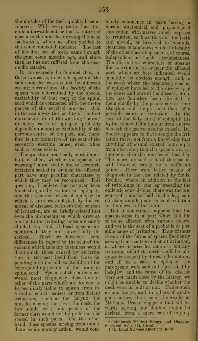 the muscles of the neck quickly became relaxed. With every tooth that this child afterwards cut he had a return of spasm in the muscles drawing the head backwards, which as often yielded to the same remedial measure. The last of his first set of teeth came through the gum some months ago, and since then he has not suffered from the spas- modic attacks. It can scarcely be doubted that, in these two cases, in which spasm of the same muscles was excited by different eccentric irritations, the locality of the spasm was determined by the special excitability of that part of the spinal cord which is connected with the motor nerves of the cervical muscles. And in the same way the locality of the first movements, or of the warning “ aura,” in many cases of epilepsy, probably depends on a similar excitability of the nervous centre of the part, and there- fore is not indicative of the seat of the eccentric exciting cause, even when such a cause exists. The question practically most impor- tant is, then, whether the spasms or warning “ aura really due to eccentric irritation seated in or near the affected part have any peculiar characters by which they may be recognised. This question, I believe, has not even been touched upon by writers on epilepsy; and the recorded cases of epilepsy in which a cure was effected by the re- moval of diseased teeth or other sources of irritation, are so briefly related that even the circumstances which drew at- tention to the irritating cause are rarely alluded to; and, if local spasms are mentioned, they are never fully de- scribed. There are, however, some differences in regard to the seat of the spasms which in many instances would distinguish those caused by an irrita- tion in the part itself from those de- pending on a morbid excitability of the corresponding portion of the brain or spinal cord. Spasms of the latter class would most frequently affect one or other of the parts which are known to be peculiarly liable to spasm from in- ternal or centric causes, or from distant irritations,—such as the larynx, the muscles closing the jaws, the neck, the two hands, &c.; but spasms of the former class would not by preference be seated in such parts. On the other hand, these spasms, arising from imme- diate exeito-motory action, would com- monly commence in parts having a normal anatomical and physiological connection with nerves much exposed to irritation, such as those of the teeth and alveoli, or involved in wounds, cicatrices, or tumours; while the locality of the other class of spasms is, of course, independent of such circumstances. The distinctive characters of spasms due to irritation in or near the affected part, which are here indicated, would generally be obvious enough; and, in the cases where the precursory spasms of epilepsy have led to the discovery of the cause and cure of the disease, atten- tion has doubtless been directed to them chiefly by the peculiarity of their situation and the presence there of a possible cause of irritation. In the case of the lady cured of epileptic fits by the removal of a tumour from a nerve beneath the gastrocnemius muscle, Dr. Short* appears to have sought the irri- tation there, not from a knowledge that anything abuormal existed, but simply from observing that the spasms always commenced in the muscles of that leg. The mere unusual seat of the spasms will, however, rarely be a sufficient guide. There were better means of diagnosis in the case related by Sir B. Broclie,f where, in addition to the fact of twitchings in one leg preceding the epileptic convulsions, there was the pre- sence of a musket-ball in the leg, con- stituting an adequate cause of irritation to the nerves of the limb. But it sometimes happens that the spasms arise in a part which is liable to be so affected from various causes, aiul yet is the seat of a probable or pos- sible cause of Irritation. Thus trismus is one of the forms of spasm frequently arising from centric or distant irritation, as where it precedes tetanus; but any irritation about the teeth would be ade- quate to cause it by direct reflex action; and if, in a case of epilepsy, the paroxysms were said to be preceded by lock-jaw, and the cause of the disease were not made clear by the history, we might be unable to decide whether the teeth were in fault or not. Under such circumstances, and in others of analo- gous nature, the case of the warder at Millbank Prison suggests that aid to- wards solving our doubts might be derived from a more careful inquiry * Edinburgh Medical Essays and Observa- tions, vol. iv. p. 334, 5th ed. - t On Local Nervous Affections, p. 15.