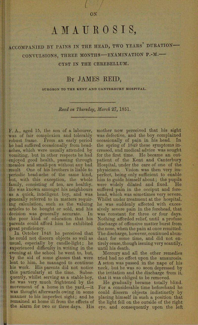 I i / ON AMAUROSIS, ACCOMPANIED BY PAINS IN THE HEAD, TWO YEABs’ DTJHATION CONVULSIONS, THREE MONTHS—EXAMINATION P.-M. CYST IN THE CEREBELLUM. By JAMES REID, SURGEON TO THE KENT AND CANTERBURY HOSPITAL. Read on Thursday, March 27, 1851. F. A., aged 15, the son of a labourer, was of fair comple.'cion and tolerably i robust frame. From an early period « he bad suffered occasionally from head- . aches, which were usually attended by i vomiting, but in other respects be had I enjoyed good health, passing through ' 1 measles and small-pox without any bad I result One of his brothers is liable to eriodic head-ache of the same kind, ut, with this exception, the whole 1 family, consisting of ten, are healthy. : He was known amongst his neighbours I as a quick, intelligent boy, and was I generally referred to in matters requir- iing calculation, such as the valuing . articles to be bought or sold, and his I t decision was generally accurate. In the poor kind of education that his parents could afford him he exhibited i gi’eat proficiency. I In October 1848 be perceived that fe he could not discern objects so well as I usual, especially by candle-light; he I experienced difficulty in wi-iting in the F evening at the school he went to, but, ti by the aid of some glasses that were > lent to him, he managed to continue his work. His parents did not notice II this particularly at the time. Subse- I i quently, whilst serving as a stable-boy, he was very much'frightened by the I movement of a horse in the yai-d,—it ) was thought afterwards owing in some manner to his imperfect sight; and he > remedned at home ill from the effects of ! the alarm for two or three days. His mother now perceived that his sight w'as defective, and the boy complained occasionally of pain in his head. In the spring of 1849 these symptoms in- creased, and medical advice was sought for the first time. He became an out- patient of the Kent and Canterbury Hospital, under the care of one of the physicians. Vision was then very im- perfect, being only sufficient to enable him to guide himself about; the pupils were widely dilated and fixed. He suffered pain in the occiput and fore- head, which was sometimes very severe. Whilst under rieatment at the hospital, he was suddenly affected with exces- sively severe pain in the forehead, that was constant for three or four days. Nothing afforded rehef, until a profuse discharge of offensive matter burst from the nose, when the pain at once remitted. The discharge, however, continued abun- dant for some time, and did not en- tirely cease, though issuing very scantily, until his death. Mercury and all the other remedies tried had no effect upon the amaurosis. A seton was passed in the nape of his nock, but he was so soon depressed by the irritation and the discharge from it, that it was obliged to be removed. He gi-adually became totally blind. For a considerable time beforehand he could discern objects indistinctly by placing himself in such a position that the light fell on the outside of the right eye, and consequently upon the left