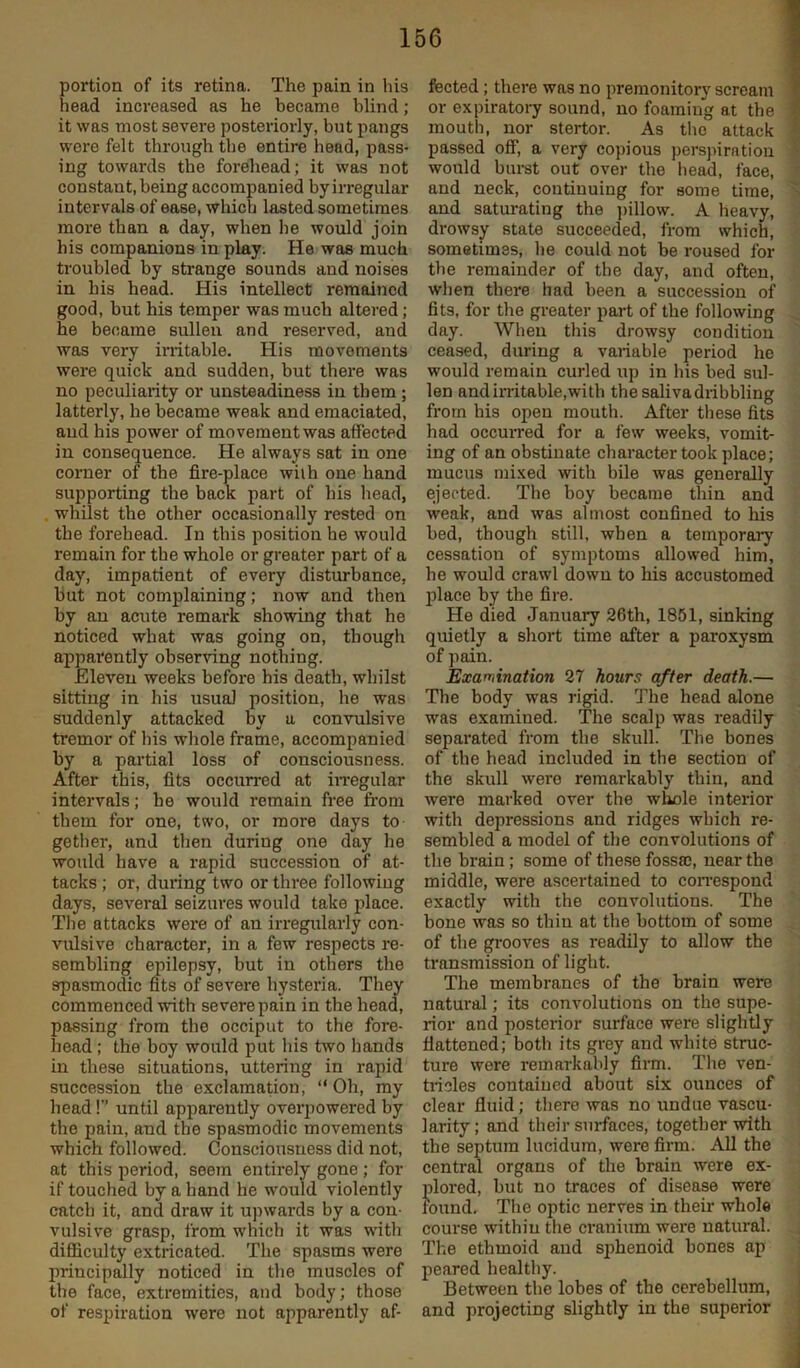portion of its retina. The pain in his head increased as he became blind; it was most severe posteriorly, but pangs were felt through the entire head, pass- ing towards the forehead; it was not constant, being accompanied by irregular intervals of ease, which lasted sometimes more than a day, when be would join his companions in play. He was much troubled by strange sounds and noises in his head. His intellect remained good, but his temper was much altered; he became sullen and reserved, aud was very irritable. His movements were quick and sudden, but there was no peculiaidty or unsteadiness in them; latterly, he became weak and emaciated, aud his power of movement was affected in consequence. He always sat in one corner of the fire-place wiih one hand supporting the back part of his head, , whilst the other occasionally rested on the forehead. In this position he would remain for the whole or greater part of a day, impatient of every disturbance, but not complaining; now and then by an acute remark showing that he noticed what was going on, though apparently observing nothing. Eleven weeks before his death, whilst sitting in his usual position, he was suddenly attacked by a convulsive tremor of his whole frame, accompanied by a partial loss of consciousness. After this, fits occurred at iiTegular intervals; be would remain free fi'om them for one, two, or more days to gether, and then during one day he would have a rapid succession of at- tacks ; or, during two or three following days, several seizures would take place. The attacks were of an irregularly con- vulsive character, in a few respects i-e- sembling epilepsy, but in others the spasmodic fits of severe hysteria. They commenced with severe pain in the head, passing from the occiput to the fore- head ; the boy would put his two hands in these situations, uttering in rapid succession the exclamation, “ Oh, ray head! until apparently overpowered by the pain, and the spasmodic movements which followed. Consciousness did not, at this period, seem entirely gone ; for if touched by a hand he would violently catch it, and draw it upwards by a con- vulsive grasp, from which it was with difficulty extricated. The spasms were principally noticed in the muscles of the face, extremities, and body; those of respiration were not apparently af- fected ; there was no premonitory scream or expiratory sound, no foaming at the moutli, nor stertor. As tlie attack passed off, a very copious perspiration would burst out over the head, face, and neck, continuing for some time, and saturating the ])illow. A heavy, drowsy state succeeded, from which, sometimes, he could not be roused for the remainder of the day, and often, when there had been a succession of fits, for the greater part of the following day. When this drowsy condition ceased, during a variable period he would i-emain curled up in his bed sul- len and iiTitable, with the saliva dribbling from bis open mouth. After tliese fits had occurred for a few weeks, vomit- ing of an obstinate character took place; mucus mi.\ed with bile was generally ejected. The boy became tliin and weak, and was almost confined to his bed, though still, when a temporary cessation of symptoms allowed him, he would crawl down to his accustomed jfiace by the fire. He died January 26th, 1851, sinking quietly a short time after a paroxysm of pain. Examination 27 hours after death.— The body was rigid. The head alone was examined. The scalp was readily separated from the skull. The bones of the head included in the section of the skull were remarkably thin, and were marked over the whole interior with depressions and ridges which re- sembled a model of the convolutions of the brain; some of these fossa;, near the middle, were ascertained to coiTespond exactly with the convolutions. The bone was so thin at the bottom of some of the grooves as readily to allow the transmission of light. The membranes of the brain were natural; its convolutions on the supe- rior and posterior surface were slightly flattened; both its grey and white struc- ture were remarkably firm. The ven- tricles contained about six ounces of clear fluid; there was no undue vascu- larity; and their surfaces, together with the septum Incidum, were firm. All the central organs of the brain were ex- plored, but no traces of disease were found. The optic nerves in their whole course within the cranium were natural. The ethmoid and sphenoid bones ap peared healthy. Between the lobes of the cerebellum, and projecting slightly in the superior