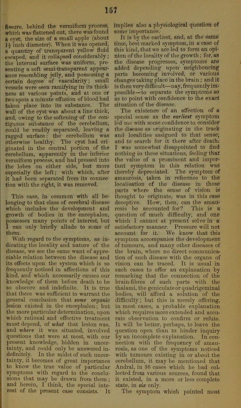 fissure, behind the vermiform process, which was flattened out, there was found a cyst, the size of a small apple (about 1^ inch diameter). When it was opened, a quantity of transparent yellow fluid escaped, and it collapsed considerably; the internal surface was unifoi-m, pre- senting a soft semi-transparent appear- ance resembling .jelly, and possessing a certain degree of vascularity; small vessels were seen ramifying in its thick- ness at various points, and at one or two spots a minute effusion of blood had taken place into its substance. The wall of the cyst was about a line thick, and, owing to the softening of the con- tiguous substance of the cerebellum, could be readily separated, leaving a ragged surface: the cerebellum was otherwise healthy. The cyst had ori ginated in the central portion of the cerebellum, apparently in the inferior vermiform process, and had pressed into the lobes on either side, but more especially the left; with which, after it had been separated from its connec tion with the right, it was removed. This case, in common with all be- longing to that class of cerebral disease which includes the development and growth of bodies in the encephalon, possesses many points of interest, but I can only briefly allude to some of them. With I'egard to the symptoms, as in- dicating the locality and nature of the disease, we see the same want of appre- ciable relation between the disease and its effects upon the system whicli is so ft'equently noticed in affections of this kind, and which necessarily causes our knowledge of them before death to be so obscure and indefinite. It is tnae that there was sufBcient to warrant the general conclusion that some organic lesion existed in the encephalon; but the more particular determination, iqion which rational and effective treatment must depend, of what that lesion was, and where it was situated, involved questions that were at most, with our present knowledge, hidden in uncer- tainty, and could only be answered in- definitely. In the midst of such uncer- tainty, it becomes of great importance to know the true value of particular symptoms with regard to the conclu- sions that may be drawn from them; and herein, I think, the special inte- rest of the present case consists. It implies also a physiological question of some importance. It is by the earliest, and, at the same time, best marked symptom, in a case of this kind, that we are led to form an opi- nion of the locality of the gi-owth; for, as the disease progi-esses, symptoms are added depending upon neighbouring parts becoming involved, or various changes taking place in the brain; and it is then very difficult—nay, fi-equently im- possible—to separate the symptoms so as to point with confidence to the exact situation of the disease. The existence of an affection of a special sense as the earliest symptom led me with some confidence to. consider the disease as originating in the track and localities assigned to that sense, and to search for it there after death. I was somewhat disappointed to find nothing in these situations, feeling that the value of a prominent and impor- tant symptom in this relation was thereby depreciated. The symptom of amaui’osis, taken in reference to the localisation of the disease in those parts where the sense of vision is thought to originate, was in this case deceptive. How, then, can the amau- rosis be accounted for? This is a question of much difficulty, and one which I cannot at present solve in a satisfactory manner. Pressure will not account for it. We know that this symptom accompanies the develoj)ment of tumours, and many other diseases of the brain, where no direct communica- tion of such disease with the organs of vision can be traced. It is usual in such cases to offer an explanation by remarking that the connection of the brain-fibres of sucb parts with the thalami, the geniculate or quadrigeminal bodies, will afford a solution of the difficulty; but this is merely offering, in most cases, a ])robable exjfianation which requires more extended and accu- ]*ate observation to confirm or refute. It will be better, perhaps, to leave the question open than to hinder inquuy by an incomplete e.xplanation. In con- nection with the frequency of amau- rosis, as one of the symptoms noticed with tumours existing in or about the cerebellum, it may be mentioned that Andi-al, in 30 cases which he had col- lected from various sources, found that it existed, in a more or less complete state, in six only. The symptom which pointed most
