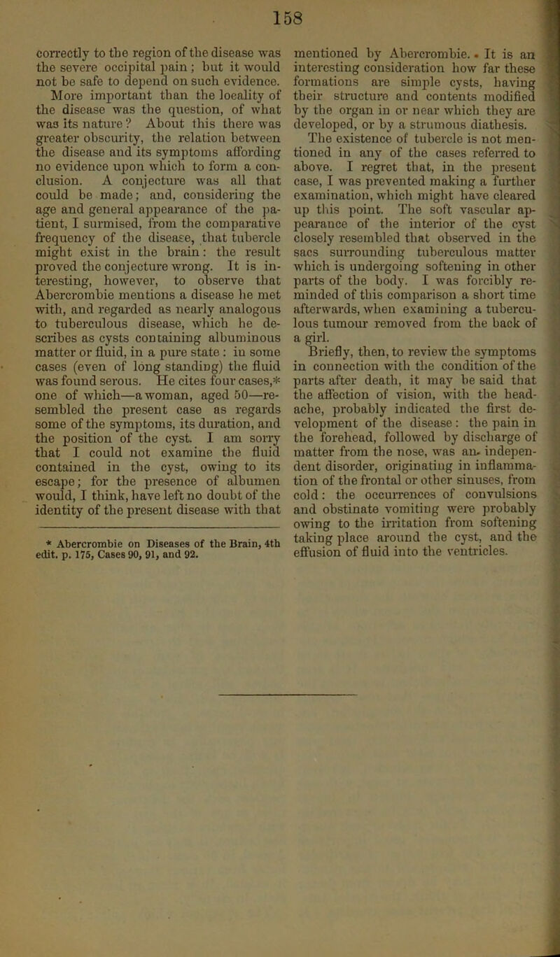 correctly to the region of the disease was the severe occipital pain; hut it would not be safe to depend on such evidence. More important than the locality of the disease was the question, of what was its nature ? About this there was greater obscurity, the relation between the disease and its symptoms affording no evidence upon which to form a con- clusion. A conjecture was all that could be made; and, considering the age and general appearance of the jm- tient, I surmised, from the comparative frequency of the disease, that tubercle might exist in the brain: the result proved the conjecture wrong. It is in- teresting, however, to observe that Abercrombie mentions a disease he met with, and regai-ded as nearly analogous to tuberculous disease, which he de- scribes as cysts containing albuminous matter or fluid, in a pure state: iu some cases (even of long standing) the fluid was found serous. He cites four cases,* one of which—a woman, aged 50—re- sembled the present case as regards some of the symptoms, its duration, and the position of the cyst I am sorry that I could not examine the fluid contained in the cyst, owing to its escape; for the presence of albumen would, I think, have left no doubt of the identity of the present disease with that * Abercrombie on Diseases of the Brain, 4th edit. p. 175, Cases 90, 91, and 92. mentioned by Abercrombie.. It is an interesting consideration how far these 9 formations are simple cysts, having ■ their structure and contents modified by the organ iu or near which they are ■ developed, or by a strumous diathesis. ^ The existence of tubercle is not men- ■ tioned in any of the cases refeiTed to above. I regret that, in the present S case, I was prevented making a fui’ther 9 examination, which might have cleared 9 up this point. The soft vascular ap- pearance of the interior of the cyst ' closely resembled that observed in the sacs surrounding tuberculous matter which is undergoing softening in other parts of the body. I was forcibly re- ■ minded of this comparison a short time afterwards, when examining a tubercu- lous tumour removed from the back of fl a girl. I Briefly, then, to review the symptoms I in connection with the condition of the I parts after death, it may be said that ij the afiection of vision, with the head- .fi ache, probably indicated the first de- 9 velopment of the disease : the pain in fl the forehead, followed by discharge of matter from the nose, was an. indepen- dent disorder, originating in inflamma- : tion of the frontal or other sinuses, from cold: the occuiTences of convulsions and obstinate vomiting were probably owing to the in-itation from softening taking place around the cyst, and the effusion of fluid into the ventricles.