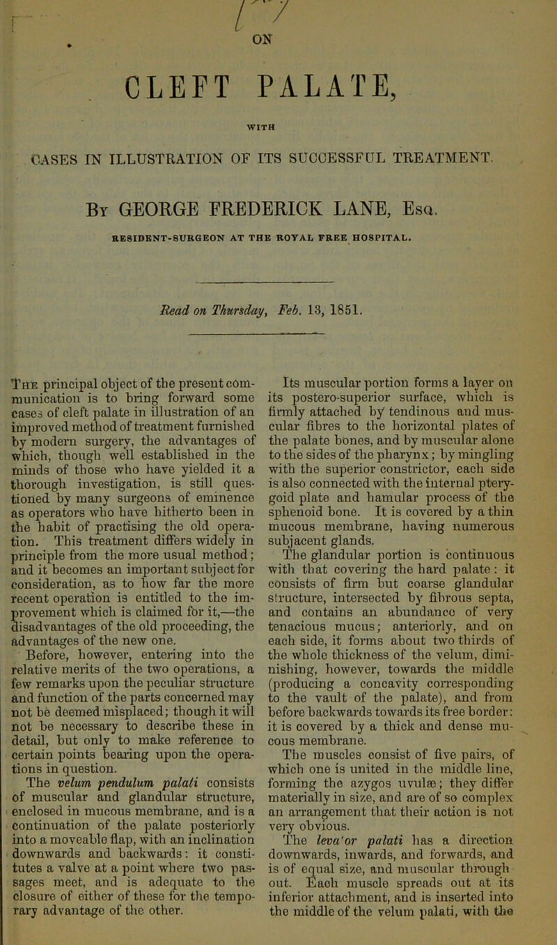 CLEFT PALATE, WITH OASES IN ILLUSTRATION OF ITS SUCCESSFUL TREATMENT. By GEORGE FREDERICK LANE, Esq. aESIDBNT-SURGEON AT THE ROYAL FREE HOSPITAL. Read on Thursdayy Feb, 13, 1851. The principal object of the present com- munication is to bring forward some cases of cleft palate in illustration of an improved method of rieatment furnished by modern surgery, the advantages of which, though well established in the minds of those who liave yielded it a thorough investigation, is still ques- tioned by many surgeons of eminence as operators who have hitherto been in the habit of practising the old opera- tion. This treatment differs widely in principle from the more usual method; and it becomes an important subject for consideration, as to how far the more recent operation is entitled to the im- TOvement which is claimed for it,—the isadvantages of the old proceeding, the advantages of the new one. Before, however, entering into the relative merits of the two operations, a few remarks upon the peculiar stracture and function of the parts concerned may not be deemed misplaced; though it will not be necessaiy to describe these in detail, but only to make reference to certain points bearing upon the opera- tions in question. The velum pendulum palati consists of muscular and glandular structure, enclosed in mucous membrane, and is a continuation of the palate posteriorly into a moveable flap, with an inclination downwards and backwards: it consti- tutes a valve at a point where two pas- sages meet, and is adequate to the closure of either of those for the tempo- rary advantage of the other. Its muscular portion forms a layer on its postero-superior surface, which is firmly attached hy tendinous and mus- cular fibres to the horizontal plates of the palate bones, and by muscular alone to the sides of the pharynx; by mingling with the superior constrictor, each side is also connected with the internal ptery- goid plate and hamular process of the sjjhenoid bone. It is covered by a thin mucous membrane, having numerous subjacent glands. The glandular portion is continuous with that covering the hard palate: it consists of firm but coarse glandular sfructui’o, intersected by fibrous septa, and contains an abundance of veiy tenacious mucus; anteriorly, and on each side, it forms about two thirds of the whole thickness of the velum, dimi- nishing, however, towai'ds the middle (producing a concavity con-esponding to the vault of the palate), and from before backwards towards its free border: it is covered by a thick and dense mu- cous membrane. The muscles consist of five pairs, of which one is united in the middle line, forming the azygos uvulso; they differ materially in size, and are of so complex an arrangement that their action is not veiy obvious. The leva'or palati has a direction downwards, inwards, and forwards, and is of equal size, and muscular through out. Each muscle spreads out at its inferior attachment, and is inserted into the middle of the velum palati, with tlie