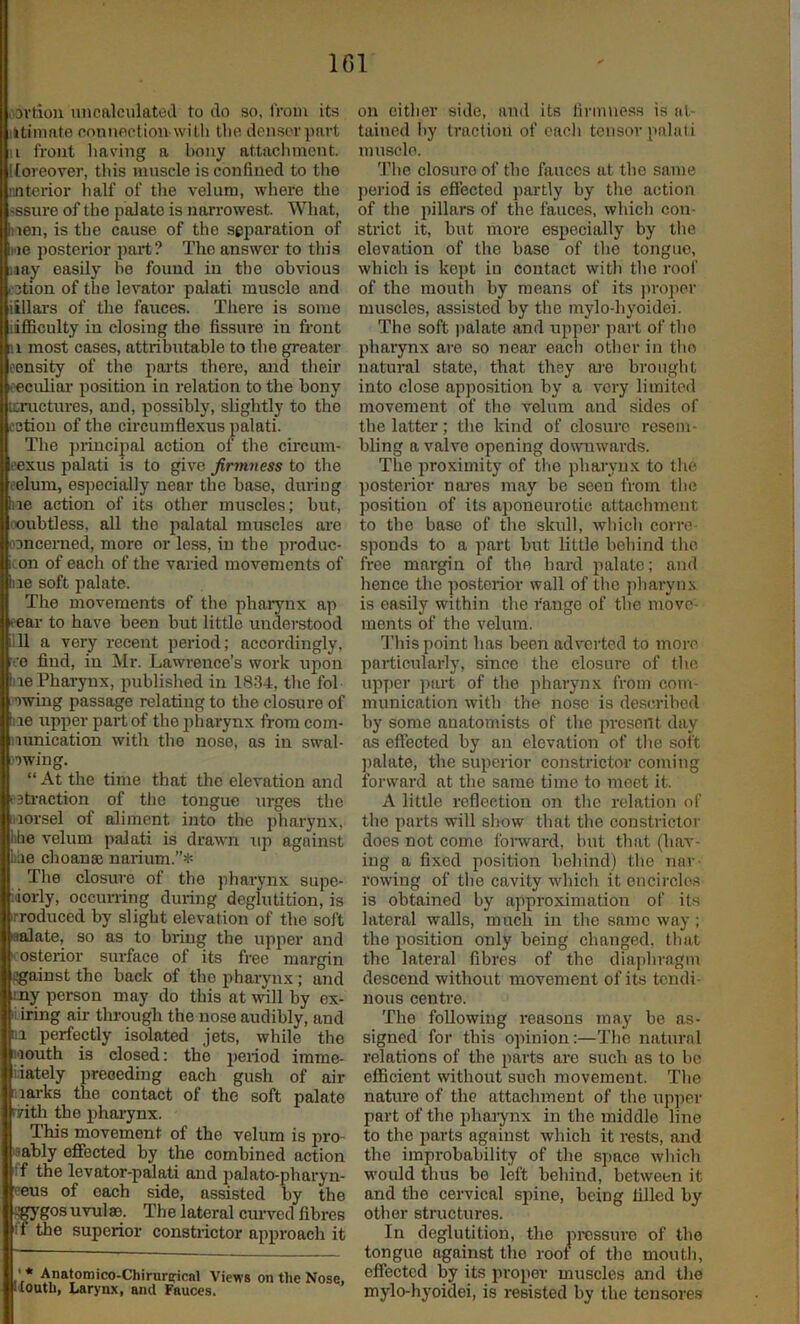 I'Oi’tion uncalculateJ to do so, from its iitimate coiinoction with the densorpart II front liaving a bony attacliment. Itoreover, this muscle is confined to the nnterior lialf of the velum, where the 'Ssure of the palate is narrowest. What, nen, is the cause of the separation of we posterior part? The answer to this nay easily he found in tlie obvious i3tion of the levator palati muscle and illlai's of the fauces. There is some lifficulty in closing the fissure in front u most cases, attributable to the greater Boensity of the parts there, and their Bi'eculiai- position in relation to the bony Bicructures, and, possibly, slightly to the loction of the circumflexus palati. I The ])iincipal action ot the cii’cnm- loexus palati is to give firmness to the eelum, esjiecially near the base, during hie action of its other muscles; but, i.x)ubtless, all the palatal muscles are oDncemed, more or less, in the produc- con of each of the varied movements of lire soft palate. The movements of the pharynx ap <'ear to have been but little understood lill a very recent period; accordingly, iio find, in Mr. Lawrence’s work upon liie Pharynx, published in 1834, tlie fob owing passage relating to the closure of lie upper part of the pharynx from com- nunication with the nose, as in swab owing. “ At the time that tlie elevation and I'sti'action of the tongne urges the iiorsel of aliment into the pharynx, lihe velum palati is drawn up against Lae choanaj narium.”* Tlie closure of the pharynx supe- liorly, occun-ing during deglutition, is irroduced by slight elevation of the soft laalate, so as to bring the upper and posterior surface of its free margin i^ainst the back of the pharynx; and my person may do this at will by ex- iiiring air through the nose audibly, and III perfectly isolated jets, while the I'louth is closed; the period imme- i.iately preceding each gush of air I larks the contact of the soft palate rrith the phaiynx. This movement of the velum is pro- bably effected by the combined action If the levator-palati and jmlato-pharyn- eeus of each side, assisted by the ^gos uvulm. The lateral cmwcd fibres II the superior constrictor approach it • * Anatomico-Chirurirical Views on the Nose, Houth, Larynx, and Fauces. on cither side, and its firmness is at- taiued liy traction of oacli tensor palati muscle. 'J’he closure of the fauces at the same jieriod is effected partly by the action of the pillars of the fauces, which con- strict it, but more especially by the elevation of the base of the tongue, which is kept in contact with the roof of the mouth by means of its ]u-o]ier muscles, assisted by the mylo-hyoidei. The soft palate and upper jiart of the jiharynx are so near each other in tlio natural state, that they are brought into close apposition by a very limited movement of the velum and sides of the latter; the kind of closure resem- bling a valve opening downwards. The proximity of tlie pharynx to the posterior nai’es may be seen from the position of its ajioneurotic attachment to the base of the skull, wliich corre- sponds to a part but little behind the free mai'gin of the hard palate; and hence the posterior wall of the jiharyns is easily within the range of the move- ments of the velum. This point has been adverted to more particularly, since the closure of the upper part of the pharynx from com- munication with the nose is described by some anatomists of the present day as efifected by an elevation of the soft ])alate, the superior constrictor coming forward at the same time to meet it. A little reflection on the relation of the parts will show that the constrictor does not come fonvard, but that (hav- ing a fixed position behind) the nar- rowing of the cavity which it encircles is obtained by approximation of its lateral walls, much in the same way; the position only being changed, that the lateral fibres of the dia])hragm descend without movement of its tendi- nous centre. The following reasons may be as- signed for this opinion:—The natural relations of the parts are such as to be efficient without such movement. The nature of the attachment of the up]ier part of the phaiynx in the middle line to the parts against which it rests, and the improbability of the space which would thus be left behind, between it and the cervical spine, being filled by other structures. In deglutition, the pressure of the tongue against the roof of the mouth, effected by its proper muscles and the mylo-hyoidei, is resisted by the tensores
