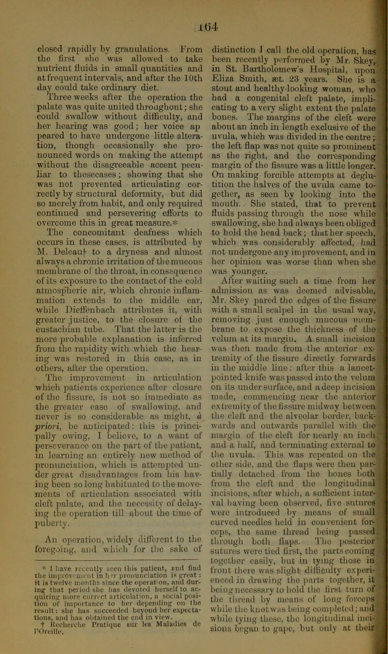 1(34 closed rapidly by granulations. From the first she was allowed to take nutiient fluids in small quantities and at frequent intervals, and after the 10th day could take ordinary diet. Three weeks after the operation the palate was quite united throughout; she could swallow without difficulty, and her hearing was good; her voice ap peared to have undergone little altera- tion, though occasionally she pro- nounced words on making the attempt without the disagi'eeable accent pecu- liar to thesecases; showing that she was not prevented articulating cor- rectly hy structural defonnity, hut did so merely from habit, and only i-equired continued and persevering efforts to overcome this in great measure.* The concomitant deafness which occurs in these cases, is attributed hy ^I. Deleauf to a dryness and almost always a chronic irritation of the mucous membrane of the throat, inconsequence of its exposure to the contact of the cold atmosiilieric air, which chronic inflam- mation extends to the middle ear, while Dieffenbach attributes it, with greater justice, to the closure of the eustachian tube. That the latter is the more ijrobable explanation is inferred from the rapidity with which the hear- ing was restored in this case, as in others, after the operation. Tlie improvement in articulation Avhich patients experience after closure of the fissure, is not so immediate as the gi-eater ease of swallowing, and never is so considerable as might, a priori, be anticipated; this is princi- pally owing, I believe, to a want of perseverance on the part of the patient, in learning an entirely new method of pronunciation, which is attempted un- der gi-eat disadvantages from liis hav- ing been so long habituated to the move- ments of articulation associated with cleft palate, and the necessity of delay- ing the operation till about the time of jiuberty. An operation, widely different to the foregoing, and which for the sake of * I have recently seen this patient, and find the iuiprovcnient in her pronunciation is great: it is twelve months since the operation, and dur- ing that period she has devoted herself to ac- quiring more correct articulation, a social posi- tion of importance to her depending on the result: slie has succeeded bevond her e.xpecta- tions, and has obtained the end in view. t Uecherehe Pratique sur les Maladies de rOreille. distinction T call the old operation, hasl been recently performed by ]\Ir. Skey, J in St. Bartholomew’s Hospital, upon* Eliza Smith, set. 23 years. She is a| stout and healthy-looking woman, whol had a congenital cleft palate, im))li-‘j eating to avei7 slight extent the palate 1 bones. The margins of the cleft were j about an inch in length e.xclusive of the 1 uvula, which was divided in the centre; | the left flap was not quite so prominent d as the right, and the corresponding 1 margin of the fissure was a little longer, j On making forcible attempts at deglu- | tition the halves of the uvula came to- gether, as seen by looking into the mouth. She stated, that to prevent fluids passing through the nose while ! swallowing, she had always been obliged . to hold the head back; that her speech, . which was considerably affected, had not undergone any improvement, and in her opinion was worse than when she | was younger. j After waiting such a time from her j admission as was deemed advisable, I Mr. Skey pared the edges of the fissure | with a small scaljiel in the usual way, removing just enough mucous mem- I brane to expose the thickness of the | velum at its margin. A small incision 1 was then made from the anterior ex- 3 ti'emity of the fissure directly forwards -J in the middle line; after this a lancet- d pointed knife was passed into the velum • I on its under surface, and a deep incision ] made, commeucing near the anterior I extremity of the fissure midway between the cleft and the alveolar border, back- j wards and outwards parallel with the j margin of the cleft for nearly an inch;*! and a half, and terminating external to . i the uvula. This was repeated on the J other side, and the flaps were then par-q tially detached from the bones both fl from the cleft and the longitudinal | incisions, after which, a sufficient inter-1 val having been observed, five sutures a were introduced by means of small curved needles held in convenient for- ceps, the san)e thread being passed^] through botli flaps. The posterior'] sutures were tied first, the parts coming together easily, but in tying those in j front there was slight difficulty experi- •■J enced in drawing the ^larts together, it ] being necessary to hold the first turn of d the thread by means of long forc-cps^ while the knot was being completed; andS while tying these, the longitudimd inci-B sions began to gape, but only at tlieirB