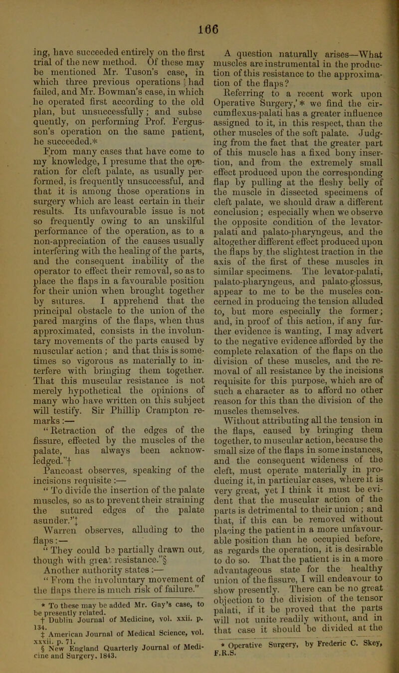 ing, have succeeded entii-ely on the tidal of the new method. Of these may be mentioned Mr. Tuson’s case, in which three previous operations' had failed, and Mr. Bowman’s case, in which he operated first according to tlie old plan, but imsuccessfully; and subso quently, on performing Prof. Fergus- son’s operation on the same patient, he succeeded.* * * § * From many cases that have come to my knowledge, I presume that the ojiB- ration for cleft palate, as usually per- formed, is frequently imsuccessful, and that it is among ^ose operations in surger)'^ which are least certain in their results. Its unfavourable issue is not so frequently owing to an unskilful perfoimance of the operation, as to a non-appreciation of the causes usually interfering with the healing of the j^arts, and the consequent inability oi the operator to effect their removal, so as to place the flaps in a favourable position for their imion when brought together by sutures. I apprehend that the principal obstacle to the union of the pared margins of the flaps, when thus appro.Kimated, consists in the involun- tary movements of the parts caused by muscular' action ; and that this is some- times so vigorous as materially to in- terfere with bringing them together. That this muscular resistance is not merely hypothetical the ojiinions of many who have written on this subject will testify. Sir Phillip Crampton re- marks :— “ Ketraction of the edges of the fissure, effected by the muscles of the palate, has always been acknow- ledged.”! Pancoast observes, speaking of the incisions requisite:— “ To divide the insertion of the palate muscles, so as to prevent their straining the sutured edges of tlie palate asunder.’’! Warren observes, alluding to the flaps:— “ They could be partially drawn out,, though with great rcsistance.”§ Another authority states :— “ From the involuntary movement of the flaps there is much risk of failure.” * To these may be added Mr. Gay’s case, to be presently related. t Dublin Journal of Medicine, vol. xxii. p. 134. ... $ American Journal of Medical Science, vol. xxxii. p. 71. , , § New England Quarterly Journal of Medi- cine and Surgery. 1843. A question naturally arises—What muscles areinstruraentM in the produc- tion of this resistance to the approxima- tion of the flaps? Referring to a recent work upon Operative Surgery,’* we find the cir- cumflexus-palati has a greater influence assigned to it, in this respect, than the other muscles of the soft palate. Judg- ing from the fact that the greater part of this muscle has a fixed bony inser- tion, and from the extremely small effect produced upon the corresponding flap by pulling at the fleshy belly of the muscle in dissected specimens of cleft palate, we should draw a different conclusion; especially when we observe the opposite condition of the levator- palati and ])alato-pharyngeus, and the altogether different effect produced upon the flaps by the slightest traction in the axis of the first of these muscles in similar specimens, 'riie levator-palati, palato-pharyugeus, and palato glossus, appear to me to be the muscles con- cerned in producing the tension alluded to, but more especially the former; and, in proof of this action, if any fur- ther evidence is wanting, I may advert to the negative evidence afforded by the complete relaxation of the flaps on the division of these muscles, and the re- moval of all resistance hy the incisions requisite for this purpose, which are of such a character as to afford no other reason for this than the division of the muscles themselves. Without attributing all the tension in the flaps, caused by bringing them together, to muscular action, because the small size of the flaps in some instances, and the consequent wideness of the cleft, must operate materially in pro- ducing it, in particular cases, where it is very great, yet I think it must be evi- dent that the muscular action of the parts is detrimental to their union; and that, if this can be removed without placing the patient in a more unfavour- able position than he occupied before, as regai'ds the operation, it is desirable to do so. That the patient is in a more advantageous state for the healthy union of the fissure, I will endeavour to show presently. There can be no great objection to the division of the tensor palati, if it be proved that the parts will not unite readily without, and in that case it should bo divided at the * Operative Surgery, by Frederic C. Skey, F.R.S.