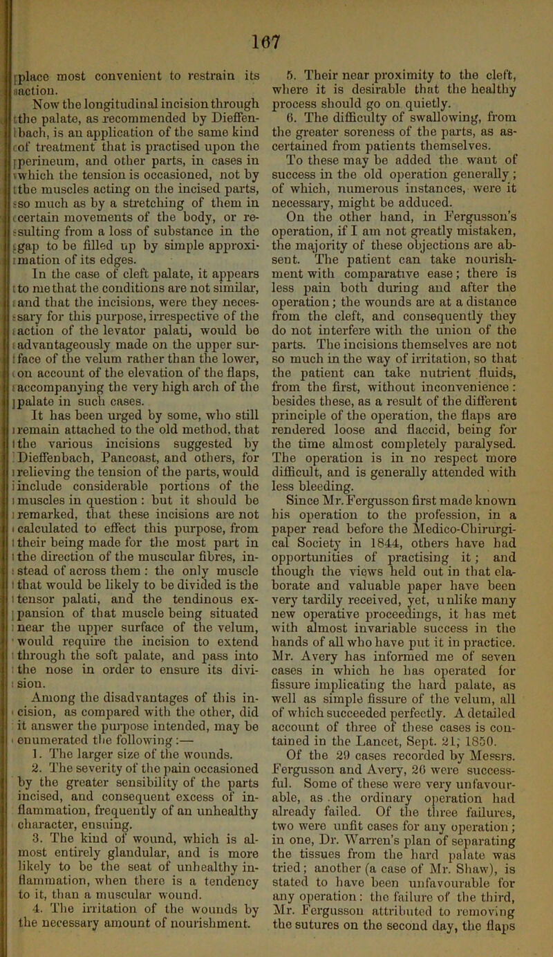 iplacc most convenient to restrain its iiactiou. Now the longitudinal incision through itlie palate, as recommended by Dieffen- Ihach, is an application of the same kind I of treatment that is practised upon the [perineum, and other parts, in cases in vwhich tlie tension is occasioned, not by tthe muscles acting on tlie incised parts, ?so much as by a sti'etching of them in (.certain movements of the body, or re- r suiting from a loss of substance in the '.gap to be filled up by simple approxi- imation of its edges. In the case of cleft palate, it appears tto me that the conditions are not similai*, (and that the incisions, were they neces- ssary for this purpose, iirespective of the 1 action of the levator palati, woxild be ; advantageously made on the upper sur- tface of the velum rather than the lower, (on account of the elevation of the flaps, 1 accompanying the very high arch of the [palate in such cases. It has been urged by some, who still 1 remain attached to the old method, that I the vai’ious incisions suggested by Diefienbach, Pancoast, and others, for 1 relieving the tension of the parts, would i include considerable portions of the I muscles in question : but it should be I remarked, that these incisions are not I calculated to effect this purpose, from 1 their being made for the most part in I the direction of the muscular fibres, in- : stead of across them : the only muscle I that would be likely to be divided is the 1 tensor palati, and the tendinous ex- ipansion of that muscle being situated I near the upper surface of the velum, would require the incision to extend through the soft palate, and pass into : the nose in order to ensure its divi- ; siou. Among the disadvantages of this in- ' cision, as compared with the other, did it answer the purpose intended, may be ' enumerated the following:— 1. The larger size of tlie wounds. 2. The severity of the pain occasioned by the greater sensibility of the parts incised, and consequent excess of in- flammation, frequently of an unhealthy character, ensuing. 3. The kind of wound, which is al- most entirely glandular, and is more likely to be the seat of unhealthy in- flammation, when there is a tendency to it, than a muscular wound. 4. The irritation of the wounds by the necessary amount of nourishment. 5. Their near proximity to the cleft, where it is desirable that the healthy process should go on quietly. 6. The difficulty of swallowing, from the gi’eater soreness of the pai’ts, as as- certained fi-om patients themselves. To these may be added the want of success in the old operation generally; of which, numerous instances, were it necessai’y, might be adduced. On the other hand, in Fergusson’s operation, if I am not gi’catly mistaken, the majority of these objections are ab- sent. The patient can take nourish- ment with comparative ease; there is less pain both during and after the operation; the wounds are at a distance from the cleft, and consequently they do not interfere with the union of the parts. The incisions themselves are not so much in the way of irritation, so that the patient can take nutrient fluids, from the first, without inconvenience : besides these, as a result of the different principle of the operation, the flaps are rendered loose and flaccid, being for the time almost completely pai'alysed. The operation is in no respect more difficult, and is generally attended with less bleeding. Since Mr. Fergusscn first made known his operation to the profession, in a paper read before the Medico-Chirurgi- cal Society in 1844, others have had opportunities of practising it; and though the views held out in that ela- borate and valuable jmper have been very tardily received, yet, unlike many new operative [iroceedings, it has met with Mmost invariable success in the hands of aU who have put it in practice. Mr. Avery has informed me of seven cases in which he has operated for fissure implicating the hard palate, as well as simple fissure of the velum, all of which succeeded perfectly. A detailed account of three of these cases is con- tained in the Lancet, Sept. 21; 1850. Of the 29 cases recorded by Messrs. Fergusson and Avery, 20 were success- ful. Some of these were very unfavour- able, as the ordiuai-y o[)eration had already failed. Of the three failures, two were unfit cases for any operation; in one. Dr. WaiTen’s plan of separating the tissues from the hard palate was tried; another (a case of ]\Ir. Shaw), is stated to have been unfavourable for any operation: tho failure of the third, Mr. Fergusson attributed to removing tho sutures on tho second day, tho flaps