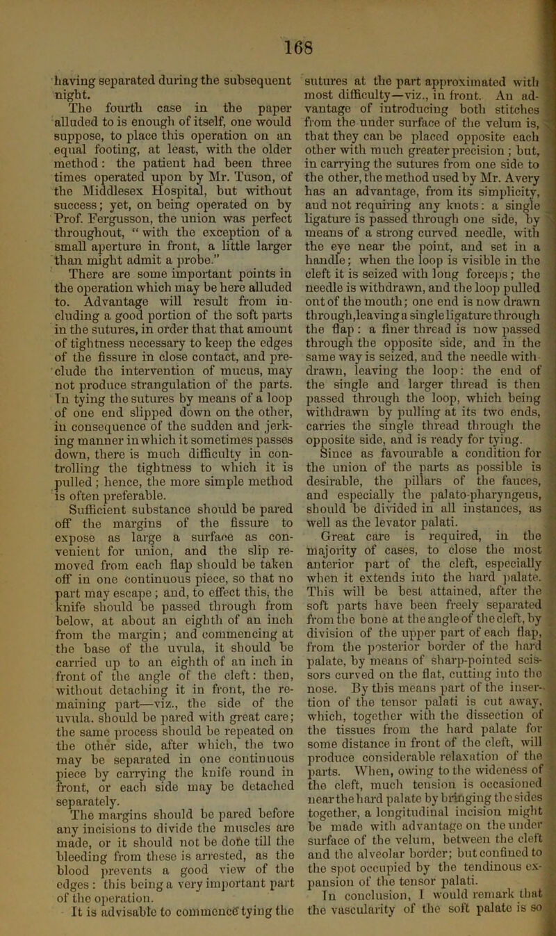 having separated during the subsequent night. The fourth case in the paper alluded to is enough of itself, one would suppose, to place this operation on an equal footing, at least, with the older method: the patient had been three times operated upon by Mr. Tuson, of the Middlesex Hospital, but without success; yet, on being operated on by Prof. Fergusson, the union was perfect throughout, “ with the exception of a small aperture in front, a little larger than might admit a probe.” There are some important points in the operation which may be here alluded to. Advantage will result fi'om in- cluding a good portion of the soft paits in the sutures, in order that that amount of tightness necessary to kee]i the edges of the fissure in close contact, and pre- clude the intervention of mucus, may not pi-oduce strangulation of the parts. Tu tying the sutures by means of a loop of one end slipped down on the other, in consequence of the sudden and jerk- ing manner in which it sometimes passes down, there is much difficulty in con- trolling the tightness to which it is pulled; hence, the more simple method is often preferable. Sufficient substance should be pared off tlie margins of the fissure to expose as large a surface as con- venient for union, and the slip re- moved from each flap should be taken off in one continuous piece, so that no art may escape; and, to effect this, the nife should be passed through from below, at about an eighth of an inch from the margin; and commencing at the base of the uvula, it should be carried up to an eightli of an inch iu front of the angle of the cleft: then, without detaching it in front, the re- maining part—viz., the side of the uvula, should be pared with gi-eat care; the same process should be repeated on the other side, after which, tlie two may be separated in one continuous piece by caiTying the knife round in front, or each side may be detached separately. The margins should be pared before any incisions to divide the muscles are made, or it should not be dofie till the bleeding from these is ari'ested, as the blood prevents a good view of the edges : this being a very im])ortaut part of the o])eration. It is advisable to commence tying the sutures at the part approximated with ’ most difficulty—viz., in front. Au ad- ' vantage of introducing both stitches from the under surface of the velum is, that they can be placed opposite each other with much greater precision ; but, in canning the sutures from one side to the other, the method used by Mr. Avery has an advantage, from its simplicity, ^ and not requiring any knots: a single ^ ligature is passed through one side, by ' means of a strong curved needle, with the eye near the point, and set in a handle; when the loop is visible in the cleft it is seized mth long forcejis; the needle is withdrawn, and the loop pulled out of the mouth; one end is now drawn | through,leavinga single ligature through ' the flap : a finer thread is now passed through the opposite side, and in the ■ same way is seized, and the needle \vitli drawn, leaving the loop; the end of . the single and larger thread is then passed through the loop, which being withdi'awn by pulling at its two ends, carries the single thread through the opposite side, and is ready for tying. Since as favourable a condition for the union of the parts as possible is desirable, the pillars of the fauces, , and especially the palato-pharyngeus, should be divided in all instances, as well as the levator palati. Great cai-e is required, in the majority of cases, to close the most anterior part of the cleft, especially when it extends into the hard ])alate. This will be best attained, after the soft jmrts have been freely separated from the bone at the angle of the cleft, by division of the upper part of each flap, from the posterior border of the hard palate, by means of sharp-pointed scis- sors curved on the flat, cutting into the nose. By this means part of the inser- tion of the tensor palati is cut away, which, together with the dissection of the tissues from the hard palate for some distance in front of the cleft, will produce considerable relaxation of the parts. When, owiiig to tlie wideness of the cleft, much tension is occasioned nearthehard palate by hi-inging thesides together, a longitudinal incision might be made with advantage on the under surface of the velum, betw'een the cleft and the alveolar border; but confined to the spot occupied by the tendinous ex- pansion of the tensor palati. In conclusion, 1 would remark that the vascularity of the soft palate is so j