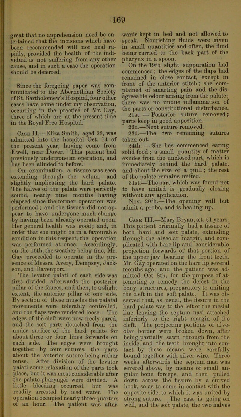 great that no apprehension need bo en- tertained that the incisions which have boon recommended will not heal ra- pidly, provided the health of the indi- vidual is not sufiering from any other cause, and in such a case the operation should be deferred. Since the foregoing paper was com- municated to the Abernethian Society of St. Bartholomew’s Hospital, four other cases have come under my observation, occurring in the practice of Mr. Gay, tlii’ec of which are at the present time in the Iloyal Free Hospital. Case II.—Eliza Smith, aged 23, was admitted into the hospital Oct. 14 of the present year, having come from Ewell, near Hover. This patient had ])reviously undergone an operation, and has been alluded to before. On examination, a fissure was seen extending through the velum, and slightly implicating the hard palate. The halves of tlie palate were perfectly sound, nearly nine months having elapsed since the former operation was performed; and tiie tissues did not ap- pear to have undergone much change by having been already operated upon. Her general health was good; and, in order that she might be in a favourable condition in this respect, the operation was performed at once. Accordingly, on the Itith, the weather being fine, Mr. Gay proceeded to operate in the pre- sence of Messrs. Avery, Dempsey, Jack- son, and Davenport. The levator ]ialati of each side was fii-st divided, afterwards the posteiior pillar of the fauces, and then, to a slight extent, the anterior jiillar of one side. By section of these muscles the palatal movements were tolerably controlled, and the flaps were rendered loose. The edges of the cleft were now freely pared, aud the soft pai'ts detached from the under surface of the hard j>alate for about tliree or four lines forwards on each side. The edges were brought together by four sutures, tlie parts about the anterior suture being rather tense. After division of the levator palati some relaxation of the j>arts took place, but it was most considerable after tlie palato-phaiyngei were divided. A little bleeding occun-ed, but was readily arrested by iced water. The operation occupied nearly three-quarters or an hour. The patient was after- wards kept in bed and not allowed to speak. Nourishing fluids were given in small quantities and often, the fluid being carried to the hack part of the pharynx in a spoon. On the 19th slight sujipuration had commenced; the edges ot the flaps had remained in close contact, except in front of the anterior stitch; she com- plained of smarting pain and the dis- agreeable odour arising from the palate; there was no undue inflammation of the parts or constitutional disturbance. 2ist. — Posterior suture removed; parts keep in good apposition. 22d.—Next suture removed. 23d.—The two remaining sutures taken out. 24th. — She has commenced eating solid food : a small quantity of matter exudes from the unclosed part, which is immediately behind the hard palate, aud about the size of a quill; the rest of the palate remains united. 31st.—The part which was found not to have united is gradually closing without any application. Nov. 20th.—The opening will but admit a probe, and is healing up. Case III.—Mary Bryan, set. 21 yeai-s. This patient originally had a fissure of both hard and soft palate, extending through the alveolar margin, and com- plicated with hare-lip and considerable projection forwaj-ds of that portion of the upper jaw bearing the front teeth. Mr. Gay operated on the hare lip several months ago; and the patient was ad- mitted, Oct. 8th, for the purpose of at- tempting to remedy the defect in the bony structures, preparatory to uniting tlie cleft in the soft palate. It was ob- served that, as usual, the fissure in the hard palate was to the left of the mesial line, leaving the septum nasi attached inferiorly to the right mai-gin of tlio cleft. The projecting portions of alve- olar border were broken down, after being partially sawn through from tho inside, and the teeth brought into con- tact by these means were carefully bound together with silver wire. Three weeks afterwards the septum nasi was severed above, by means of small an- gular bone forceps, aud then pulled down across tho fissure by a curved hook, so as to come in contact with the 0]iposite side, to which it was united by strong suture. The case is going on well, and the soft palate, the two halves