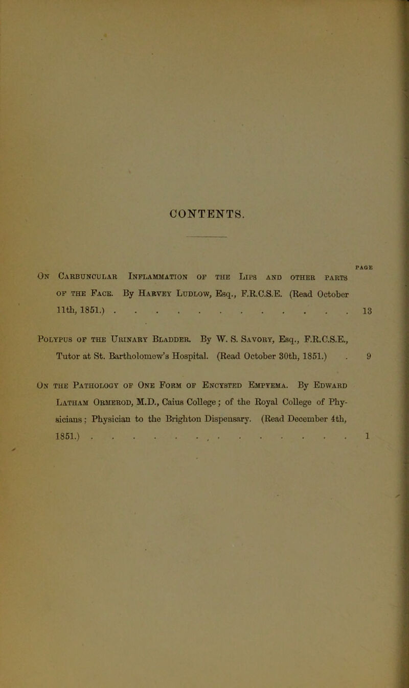 CONTENTS. PAGE On Cakbuncular Inflammation of the Lips and other parts OF THE Face. By Harvey Ludlow, Esq., F.R.C.S.E. (Read October nth, 1861.) 13 Polypus of the Urinary Bladder. By W. S. Savory, Esq., F.R.C.S.E., Tutor at St. Bartholomew’s Hospital. (Read October 30tb, 1851.) . 9 On the Pathology of One Form of Encysted Empyema. By Edward Latham Ormerod, M.D., Caius College; of the Royal College of Phy- sicians ; Physician to the Brighton Dispensary. (Read December 4th, 1861.) 1