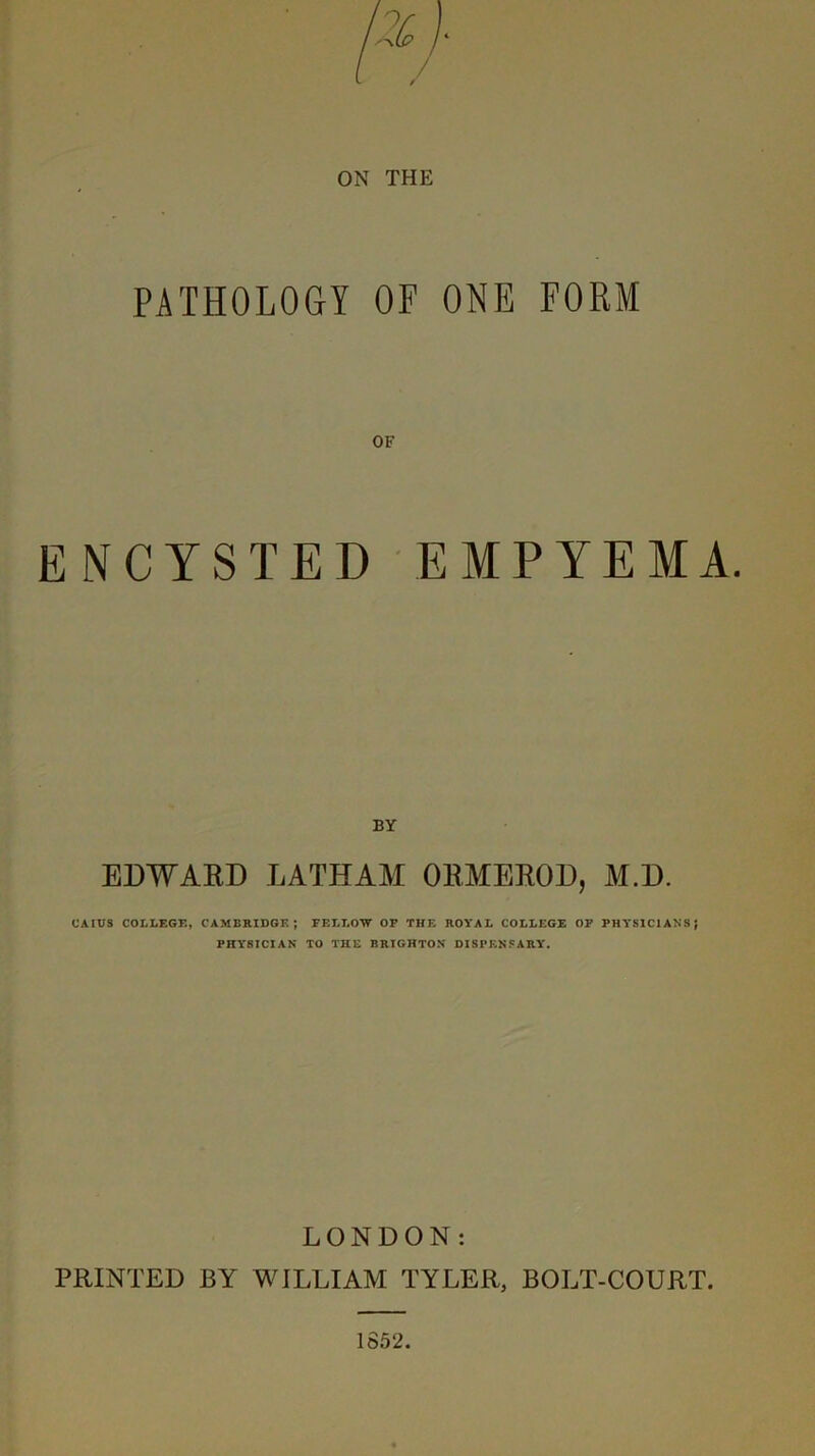 PATHOLOGY OF ONE FORM OF ENCYSTED EMPYEMA. BY EDWARD LATHAM ORMEROD, M.D. CAIUS COLLEGK, CAMBRIDGE; FELLOW OP THE ROYAL COLLEGE OP PHYSICIANS; PHYSICIAN TO THE BRIGHTON DISPF.NSARY. LONDON: PRINTED BY WILLIAM TYLER, BOLT-COURT.