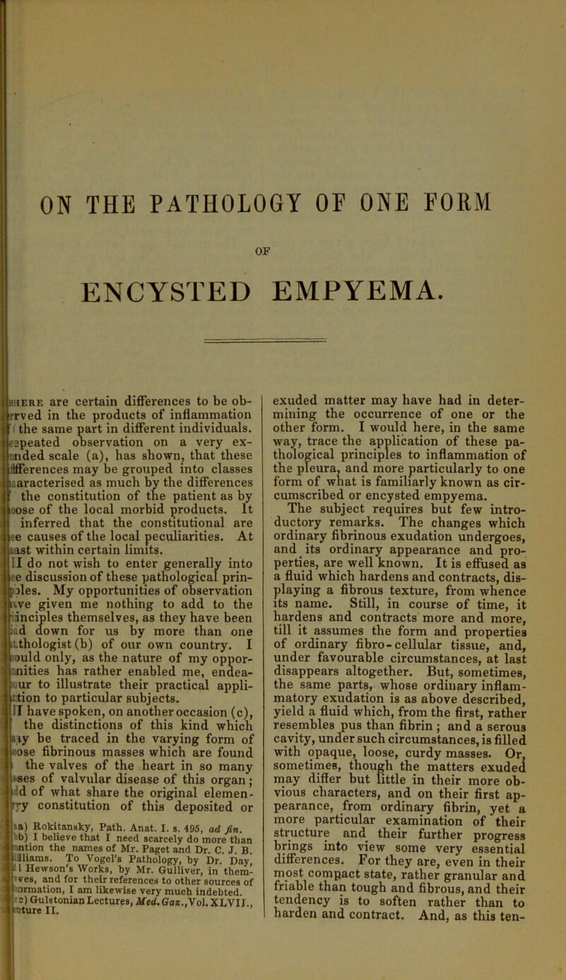 OF ENCYSTED EMPYEMA. HKERE are certain differences to be ob- rrved in the products of inflammation (the same part in different individuals, espeated observation on a very ex- nnded scale (a), has shown, that these Merences may he grouped into classes laaracterised as much by the differences the constitution of the patient as by oose of the local morbid products. It inferred that the constitutional are ee causes of the local peculiarities. At last within certain limits. II do not wish to enter generally into ee discussion of these pathological prin- jpjles. My opportunities of observation iwe given me nothing to add to the innciples themselves, as they have been pad down for us by more than one Lthologist (b) of our own country. I Bould only, as the nature of my oppor- nnities has rather enabled me, endea- lour to illustrate their practical appli- ittion to particular subjects. II have spoken, on another occasion (c), the distinctions of this kind which lay be traced in the varying form of oose flbrinous masses which are found the valves of the heart in so many sees of valvular disease of this organ ; idd of what share the original elemen- ryy constitution of this deposited or la) Rokitansky, Path. Anat. I. s. 495, ad fin. bb) I believe that I need scarcely do more than nntion the names of Mr. Paget and Dr. C. J. B. Jaiiams. To Vogel’s Pathology, by Dr. Day i I Hewson’s Works, by Mr. Gulliver, in them- 'ves, and for their references to other sources of oormation, I am likewise very much indebted. cc) Gulstonian Lectures, Afe<<.eo*.,Vol.XLVII.. *ture II. exuded matter may have had in deter- mining the occurrence of one or the other form. I would here, in the same way, trace the application of these pa- thological principles to inflammation of the pleura, and more particularly to one form of what is familiarly known as cir- cumscribed or encysted empyema. The subject requires but few intro- ductory remarks. The changes which ordinary fibrinous exudation undergoes, and its ordinary appearance and pro- perties, are well known. It is effused as a fluid which hardens and contracts, dis- playing a fibrous texture, from whence its name. Still, in course of time, it hardens and contracts more and more, till it assumes the form and properties of ordinary fibro-cellular tissue, and, under favourable circumstances, at last disappears altogether. But, sometimes, the same parts, whose ordinary inflam- matory exudation is as above described, yield a fluid which, from the first, rather resembles pus than fibrin ; and a serous cavity, under such circumstances, is filled with opaque, loose, curdy masses. Or, sometimes, though the matters exuded may differ but little in their more ob- vious characters, and on their first ap- pearance, from ordinary fibrin, yet a more particular examination of their structure and their further progress brings into view some very essential differences. For they are, even in their most compact state, rather granular and friable than tough and fibrous, and their tendency is to soften rather than to harden and contract. And, as this ten-