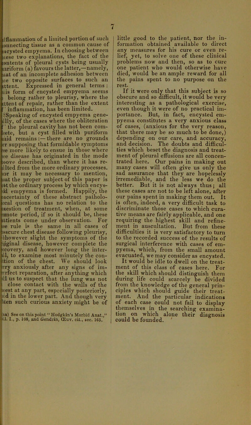 i ifflammation of a limited portion of sucIj jBiinecting tissue as a common cause of lacysted empyema. In choosing between leese two explanations, the fact of the )#ntents of pleural cysts being usually nriform (a) favours the latter,—namely, laat of an incomplete adhesion between ice two opposite surfaces to such an [ttent. Expressed in general terms : liis form of encysted empyema seems I belong rather to pleurisy, where the ittent of repair, rather than the extent  inflammation, has been limited. {Speaking of encysted empyema gene- lily, of the cases where the obliteration '' the pleural cavity has not been com- eete, but a cyst filled with puriform mid remains :— there are no grounds rr supposing that formidable symptoms ee more likely to ensue in those where ee disease has originated in the mode wove described, than where it has re- nted from the more ordinary processes. ODr it may be necessary to mention, aat the proper subject of this paper is )»t the ordinary process by whicn encys- (Id empyema is formed. Happily, the lacertainty of these abstract patholo- ccal questions has no relation to the mestion of treatment, when, at some nmote period, if so it should be, these latients come under observation. For ee rule is the same in all cases of oscure chest disease following pleurisy, hhowever slight the symptoms of the ijiginal disease, however complete the ccovery, and however long the inter- ill, to examine most minutely the con- ttion of the chest. We should look rry anxiously after any signs of im- rrfect reparation, after anything which di us to suspect that the lung was not close contact with the walls of the leest at any part, especially posteriorly, icd in the lower part. And tnough very lien such curious anxiety might be of \a,) See on this point “ Hodgkin’s Morbid Anat.,” ill. I., p. 108, and Gendrin, CEuv. cit., sec. 165. little good to the patient, nor the in- formation obtained available to direct any measures for his cure or even re- lief, yet, to solve one of these clinical problems now and then, so as to cure one patient who would otherwise have died, would be an ample reward for all the pains spent to no purpose on the rest. If it were only that this subject is so obscure and so diflicult, it would be very interesting as a pathological exercise, even though it were of no practical im- portance. But, in fact, encysted em- pyema constitutes a very anxious class of cases, (anxious for the very reason, that there may be so much to be done,) depending on our care, and accuracy, and decision. The doubts and difficul- ties which beset the diagnosis and treat- ment of pleural effusions are all concen- trated here. Our pains in making out many cases will often give us only the sad assurance that they are hopelessly irremediable, and the less we do the better. But it is nqt always thus; all these cases are not to be left alone, after o»ir pains spent in making them out. It is often, indeed, a very difficult task to discriminate those cases to which cura- tive means are fairly applicable, and one requiring the highest skill and refine- rnent in auscultation. But from these difficulties it is very satisfactory to turn to the recorded success of the results of surgical interference with cases of em- pyema, which, from the small amount evacuated, we may consider as encysted. It would be idle to dwell on the treat- ment of this class of cases here. For the skill which should distinguish them during life could scarcely be divided from the knowledge of the general prin- ciples which should guide their treat- ment. And the particular indications of each case could not fail to display themselves in the searching examina- tion on which alone their diagnosis could be founded. i