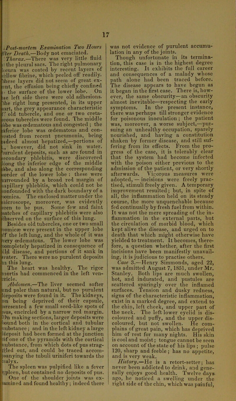 i Post-mortem Examination Two Hours Yter Death.—Body not emaciated. ! 7'korax.—There was very little fluid ii the pleural sacs. The right pulmonary iteura was coated by recent layers^ of ebllow fibrine, which peeled off readily. Hiese layers did not seem of great ex- tnt, the effusion being chiefly confined M the surface of the lower lobe. On lae left side there were old adhesions, hhe right lung presented, in its upper aart, the grey appearance characteristic fr old tubercle, and one or two creta- eeous tubercles were found. The middle )bbe was oedematous and congested ; the lif^erior lobe was oedematous and con- eested from recent pneumonia, being udeed almost hepatized,—portions of ,, however, did not sink in water, 'iiurulent deposits, such as are found in ?econdary phlebitis, were discovered Idong the inferior edge of the middle )bbe, and also along the corresponding oorder of the lower lobe : these were lurrounded by a broad red margin of aapillary phlebitis, which could not be oonfounded with the dark boundary of a oomica. The enclosed matter under the ihicroscope, moreover, was evidently eeen to be pus. Some few and faint matches of capillary phlebitis were also tbserved on the surface of this lung. Besides old tubercles, one or two small oomicae were present in the upper lobe iff the left lung, and the whole of it was eery oedematous. The lower lobe was oompletely hepatized in consejjuence of illd disease, and portions of it sank in ryater. There were no purulent deposits n.i this lung. The heart was healthy. The rigor mortis had commenced in the left ven- rricle. Abdomen.—The liver seemed softer ir.nd paler than natural, but no purulent deposits were found in it. The kidneys, )tm being deprived of their capsule, )Dresented a few small seed-like spots of )uus, encircled by a narrow red margin. l)n making sections, larger deposits were IOund both in the cortical and tubular iiubstance; and in the left kidney a large lileposit had been fonned at the junction bf one of the pyramids with the cortical lubstance, from which dots of pus strag- :l;led out, and could he traced accom- )9anying the tuhuli uriniferi towards the aalyx. The spleen was pulpified like a fever iipleen,but contained no deposits of pus. One of the shoulder joints was ex- iwnined and found healthy; indeed there was not evidence of purulent accumu- lation in any of the joints. Though unfortunate in its termina- tion, this case is in the highest degree interesting. It exhibits the full career and consequences of a malady whose path alone had been traced before. The disease appears to have begun as it began in the first case. There is, how- ever, the same obscurity—an obscurity almost inevitable—respecting the early symptoms. In the present instance, there was perhaps till stronger evidence for poisonous inoculation ; the patient was, moreover, a worse subject,—pur- suing an unhealthy occupation, sparely nourished, and having a constitution shaken by former disease, and still suf- fering from its effects. From the pro- gress of the case, it is tolerably clear that the system had become infected with the poison either previous to the admission of the patient, or very shortly afterwards. Vigorous measures were adopted, — incisions were freely prac- tised, stimuli freely given. A temporary improvement resulted; but, in spite of all, the inflammation held on its steady course, the more unquenchable because fed continually by fresh fuel from within. It was not the mere spreading of the in- flammation in the external parts, but the circulation of morbid blood, which kept alive the disease, and m-ged on to death that which might otherwise have yielded to treatment. It becomes, there- fore, a question whether, after the first incisions have been manifestly unavail- ing, it is judicious to practise others. Case 3.—Henry Simmonds, aged 22, was admitted August 7,1851, under Mr. Stanley. Both lips are much swollen, hot, and indurated, and pustules are scattered sparingly over tlie inflamed surfaces. Tension and dusky redness, signs of the characteristic inflammation, exist in a marked degree, and extend to the chin, left cheek, and upper part of the neck. The left lower eyelid is dis- coloured and puffy, and the upper dis- coloured, but not swollen. He com- lains of great pain, which has deprived im of rest for many nights. His skin is cool and moist; tongue cannot he seen on account of the state of his lips ; pulse 120, sharp and feeble; has no appetite, and is very weak. History.—He is a retort-setter; has never been addicted to drink, and gene- rally enjoys good health. Twelve days ago, he noticed a swelling under tlie right side of the chin, which was painful.