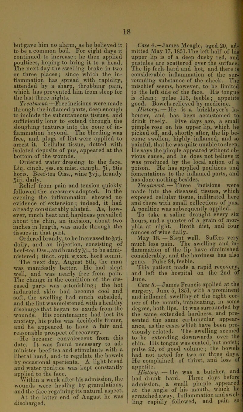 but gave him no alarm, as he believed it to be a common boil. For eight days it continued to increase; he then applied j)oiiltices, hoping to bring it to a head. The next day the swelling broke in two or three places; since which the in- flammation has spread with rapidity, attended by a sharp, throbbing pain, which has prevented him from sleep for the last three nights. Treatment.—Free incisions were made through the inflamed parts, deep enough to include the subcutaneous tissues, and sufficiently long to extend through the sloughing textures into the zone of in- flammation beyond. The bleeding was free, and plugs of lint were applied to arrest it. Cellular tissue, dotted with isolated deposits of pus, appeared at the bottom of the wounds. Ordered water-dressing to the face. Liq. cinch. 5ss. ex mist, camph. 6tis horis. Beef-tea Oiss., wine Jvj., brandy 5iij. daily. Relief from pain and tension quickly followed the measures adopted. In the evening the inflammation showed no evidence of extension ; indeed, it had already considerably abated. As, how- ever, much heat and hardness prevailed about the chin, an incision, about two inches in length, was made through the tissues in that part. Ordered brandy, to be increased to 5vj. daily, and an injection, consisting of beef-tea Oss., andbrandy 5j., to be admi- nistered ; tinct. opii. t»\xxx. hora somni. The next day, August 8th, the man was manifestly better. He had slept well, and was nearly free from pain. The change in the condition of the dis- eased parts was astonishing; the hot indurated skin had become cool and soft, the swelling had much subsided, and the lint was moistened with a healthy discharge that began to exude from the wounds. His countenance had lost its anxiety, his pulse was decidedly firmer, and he appeared to have a fair and reasonable prospect of recovery. He became convalescent from this date. It was found necessary to ad- minister beef-tea and stimulants with a liberal hand, and to regulate the bowels by occasional aperients. A light bread and water poultice was kept constantly applied to the face. Within a week after his admission, the wounds were healing by granulations, and the face regaining its natural aspect. At the latter end of August he was discharged. Case 4.—James Meagle, aged 20, ad-' mitted May 17, 1851 .The left half of lu8< upper lip is of a deep dusky red, and pustules are scattered over the surface. The lip feels hard and hot, and there is, considerable inflammation of the sur- rounding substance of the cheek. The mischief seems, however, to be limited to the left side of the face. His tongue is clean; pulse 116, feeble; appetite good. Bowels relieved by medicine. History. — He is a bricklayer’s la- bourer, and has been accustomed to drink freely. Five days ago, a small pimple rose on his upper lip, which he picked off, and, shortly after, the lip be- came swollen, highly inflamed, and so Eainful, that he was quite unable to sleep. le says the pimple appeared without ob- vious cause, and he does not believe it was produced by the local action of a poison. He has applied poultices and fomentations to the inflamed parts, and j has done nothing besides. j Treatment. — Three incisions were : made into the diseased tissues, which : exposed cellular tissue, infiltrated here and there with small collections of pus. A poultice was subsequently applied. To take a saline draught every six • hours, and a quarter of a grain of mor- phia at niglit. Broth diet, and four ounces of wine daily. • May 18. — Slept well. Suffers very ; much less paiji. The swelling and in- flammation of the lip have diminished considerably, and the hardness has also gone. Pulse 84, feeble. This patient made a rapid recovery, and left the hospital on the 2nd of June. Case 5.—James Francis applied at the surgery, June 5, 1851, with a prominent and inflamed swelling of the right cor- ner of the mouth, implicating, in some degree, both lips. It was surrounded by the same extended hardness, and pre- sented the same carbuncular appear- ance, as the cases which have been pre- viously related. The swelling seemed to be extending downwards over the chin. His tongue was coated, hut moist; pulse 92, of good volume ; the bowels had not acted for two or three days. He complained of thirst, and loss of appetite. History. — He was a butcher, and had drunk hard. Three days before admission, a small pimple appeared at the angle of his mouth, which he scratched away. Inflammation and swel- ling rapidly followed, and pain so