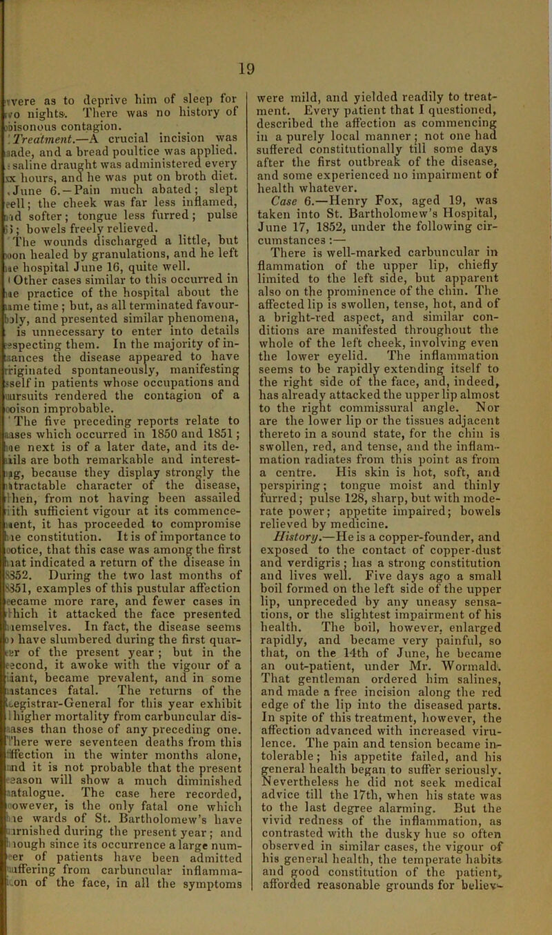 ivere as to deprive him of sleep for fvo nights'. There was no history of jbisonous contagion. '.Treatment.—A crucial incision was aade, and a bread poultice was applied. : saline draught was administei-ed every nc hours, and he was put on broth diet. .June 6. —Pain much abated; slept eell; the cheek was far less inflamed, [l id softer ; tongue less furred ; pulse i5; bowels freely relieved. The wounds discharged a little, but won healed by granulations, and he left me hospital June 16, quite well. I Other cases similar to this occurred in me practice of the hospital about the lime time ; but, as all terminated favour- boly, and presented similar ^phenomena, is unnecessarj' to enter into details ’sspecting them. In the majority of in- [aances the disease appeared to have ririginated spontaneously, manifesting sself in patients whose occupations and iiursuits rendered the contagion of a ooison improbable. ■ The five preceding reports relate to aases which occurred in 1850 and 1851; me next is of a later date, and its de- ikils are both remarkable and interest- lag, because they display strongly the intractable character of the disease, Iheh, from not having been assailed riith sufficient vigour at its commence- ment, it has proceeded to compromise lie constitution. It is of importance to LOtice, that this case was among the first mat indicated a return of the disease in S.352. During the two last months of S351, examples of this pustular affection eecame more rare, and fewer cases in Ihich it attacked the face presented iiemselves. In fact, the disease seems 0) have slumbered during the first quar- tHr of the present year ; but in the eecond, it awoke with the vigour of a idant, became prevalent, and in some mstances fatal. The returns of the Legistrar-General for this year exhibit ihigher mortality from carbuncular dis- aases than those of any preceding one. There were seventeen deaths from this tiffection in the winter months alone, :ind it is not probable that the pi-esent eaason will show a much diminished ['.atalogue. The case here recorded. However, is the only fatal one which !iie wards of St. Bartholomew’s have liirnished during the present year; and ii lough since its occurrence a large num- ber of patients have been admitted 'luffering from carbuncular inflamma- :-on of the face, in ail the symptoms were mild, and yielded readily to treat- ment. Every patient that I questioned, described the affection as commencing in a purely local manner ; not one had suffered constitutionally till some days after the first outbreak of the disease, and some experienced no impairment of health whatever. Case 6.—Henry Fox, aged 19, was taken into St. Bartholomew’s Hospital, June 17, 1852, under the following cir- cumstances :— There is well-marked carbuncular in flammation of the upper lip, chiefly limited to the left side, but apparent also on the prominence of the chin. The affected lip is swollen, tense, hot, and of a bright-red aspect, and similar con- ditions are manifested throughout the whole of the left cheek, involving even the lower eyelid. The inflammation seems to be rapidly extending itself to the right side of the face, and, indeed, has already attacked the upper lip almost to the right commissural angle. Nor are the lower lip or the tissues adjacent thereto in a sound state, for the chin is swollen, red, and tense, and the inflam- mation radiates from this point as from a centre. His skin is hot, soft, and perspiring; tongue moist and thinly furred; pulse 128, sharp, but with mode- rate power; appetite impaired; bowels relieved by medicine. History.—He is a copper-founder, and exposed to the contact of copper-dust and verdigris ; has a strong constitution and lives well. Five days ago a small boil formed on the left side of the upper lip, unpreceded by any uneasy sensa- tions, or the slightest impairment of his health. The boil, however, enlarged rapidly, and became very painful, so that, on the 14th of June, he became an out-patient, under Mr. Wormald. That gentleman ordered him salines, and made a free incision along the red edge of the lip into the diseased parts. In spite of this treatment, however, the affection advanced with increased viru- lence. The pain and tension became in- tolerable ; his appetite failed, and his general health began to suffer seriously. Nevertheless he did not seek medical advice till the I7th, when his state was to the last degree alarming. But the vivid redness of the inflammation, as contrasted with the dusky hue so often observed in similar cases, the vigour of his general health, the temperate habits- and good constitution of the patient, afforded reasonable grounds for believ'-