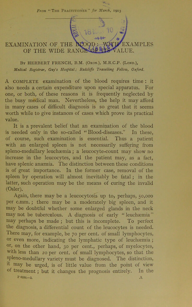 From “The Practitioner”/or March, 1903 EXAMINATION OF THE OF THE WIDE RAN EXAMPLES ALUE. By HERBERT FRENCH, B.M. (Oxon.), M.R.C.P. (Lond.), Medical Registrar, Guy's Hospital; Radcliffe Travelling Fellow, Oxford. A COMPLETE examination of the blood requires time : it also needs a certain expenditure upon special apparatus. For one, or both, of these reasons it is frequently neglected by the busy medical man. Nevertheless, the help it may afford in many cases of difficult diagnosis is so great that it seems worth while to give instances of cases which prove its practical value. It is a prevalent belief that an examination of the blood is needed only in the so-called “Blood-diseases.” In these, of course, such examination is essential. Thus a patient with an enlarged spleen is not necessarily suffering from spleno-medullary leuchasmia; a leucocyte-count may show no increase in the leucocytes, and the patient may, as a fact, have splenic anaemia. The distinction between these conditions is of great importance. In the former case, removal of the spleen by operation will almost inevitably be fatal; in the latter, such operation may be the means of curing the invalid (Osier). Again, there may be a leucocytosis up to, perhaps, 50,000 per c.mm.; there may be a moderately big spleen, and it may be doubtful whether some enlarged glands in the neck may not be tuberculous. A diagnosis of early “leuchaemia” may perhaps be made ; but this is incomplete. To perfect the diagnosis, a differential count of the leucocytes is needed. There may, for example, be 70 per cent, of small lymphocytes, or even more, indicating the lymphatic type of leuchasmia ; or, on the other hand, 30 per cent., perhaps, of myelocytes, with less than 20 per cent, of small lymphocytes, so that the spleno-medullary variety must be diagnosed. The distinction, it may be urged, is of little value from the point of view of treatment; but it changes the prognosis entirely. In the P 6330.-3. A