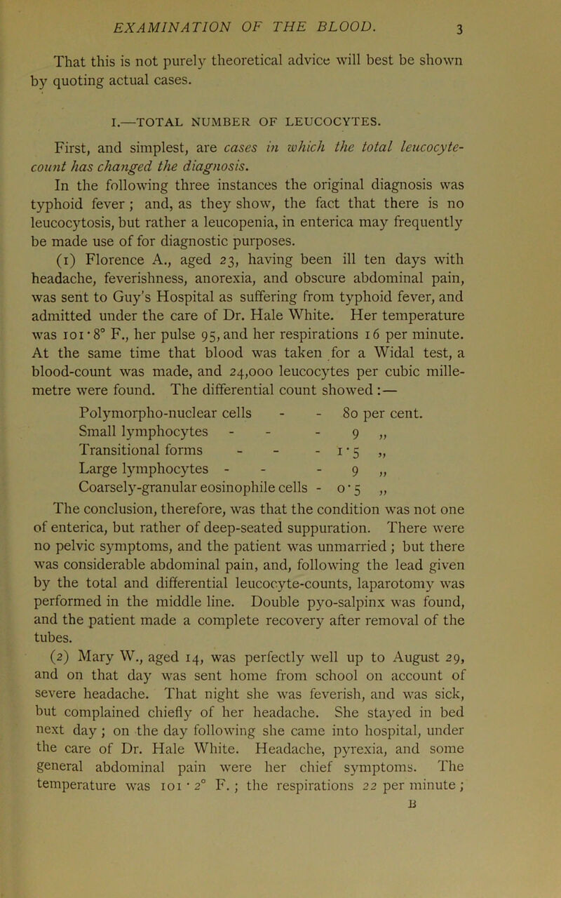 That this is not purely theoretical advice will best be shown by quoting actual cases. I.—TOTAL NUMBER OF LEUCOCYTES. First, and simplest, are cases in which the total leucocyte- count has changed the diagnosis. In the following three instances the original diagnosis was typhoid fever ; and, as they show, the fact that there is no leucocytosis, but rather a leucopenia, in enterica may frequently be made use of for diagnostic purposes. (i) Florence A., aged 23, having been ill ten days with headache, feverishness, anorexia, and obscure abdominal pain, was sent to Guy’s Hospital as suffering from typhoid fever, and admitted under the care of Dr. Hale White. Her temperature was loi’S F., her pulse 95, and her respirations 16 per minute. At the same time that blood was taken for a Widal test, a blood-count was made, and 24,000 leucocytes per cubic mille- metre were found. The differential count showed :— Polymorpho-nuclear cells - - 80 per cent. Small lymphocytes - - - 9 „ Transitional forms - - - i • 5 „ Large lymphocytes - - - 9 „ Coarsely-granulareosinophilecells - 0’5 „ The conclusion, therefore, was that the condition was not one of enterica, but rather of deep-seated suppuration. There were no pelvic symptoms, and the patient was unmarried ; but there was considerable abdominal pain, and, follownng the lead given by the total and differential leucocyte-counts, laparotomy was performed in the middle line. Double pyo-salpinx was found, and the patient made a complete recovery after removal of the tubes. (2) Mary W., aged 14, was perfectly well up to August 29, and on that day was sent home from school on account of severe headache. That night she was feverish, and was sick, but complained chiefly of her headache. She stayed in bed next day; on the day following she came into hospital, under the care of Dr. Hale White. Headache, pyrexia, and some general abdominal pain were her chief symptoms. The temperature was 101'2° F.; the respirations 22 per minute; Ji