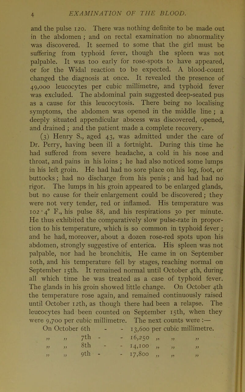 and the pulse 120. There was nothing definite to be made out in the abdomen ; and on rectal examination no abnormality was discovered. It seemed to some that the girl must be suffering from typhoid fever, though the spleen was not palpable. It was too early for rose-spots to have appeared, or for the Widal reaction to be expected. A blood-count changed the diagnosis at once. It revealed the presence of 49,000 leucocytes per cubic millimetre, and typhoid fever was excluded. The abdominal pain suggested deep-seated pus as a cause for this leucocytosis. There being no localising symptoms, the abdomen was opened in the middle line ; a deeply situated appendicular abscess was discovered, opened, and drained ; and the patient made a complete recovery. (3) Henry S., aged 43, was admitted under the care of Dr. Perry, having been ill a fortnight. During this time he had suffered from severe headache, a cold in his nose and throat, and pains in his loins ; he had also noticed some lumps in his left groin. He had had no sore place on his leg, foot, or buttocks; had no discharge from his penis ; and had had no rigor. The lumps in his groin appeared to be enlarged glands, but no cause for their enlargement could be discovered; they were not very tender, red or inflamed. His temperature was 102-4° F., his pulse 88, and his respirations 30 per minute. He thus exhibited the comparatively slow pulse-rate in propor- tion to his temperature, which is so common in typhoid fever ; and he had, moreover, about a dozen rose-red spots upon his abdomen, strongly suggestive of enterica. His spleen was not palpable, nor had he bronchitis. He came in on September loth, and his temperature fell by stages, reaching normal on September 15th. It remained nonnal until October 4th, during all which time he was treated as a case of typhoid fever. The glands in his groin showed little change. On October 4th the temperature rose again, and remained continuously raised until October 12th, as though there had been a relapse. The leucocytes had been counted on September 15th, when they were 9,700 per cubic millimetre. The next counts were :— On October 6th - - 13,600 per cubic millimetre. ,, ,, 7f-k - - 16,250 ,, „ ,,