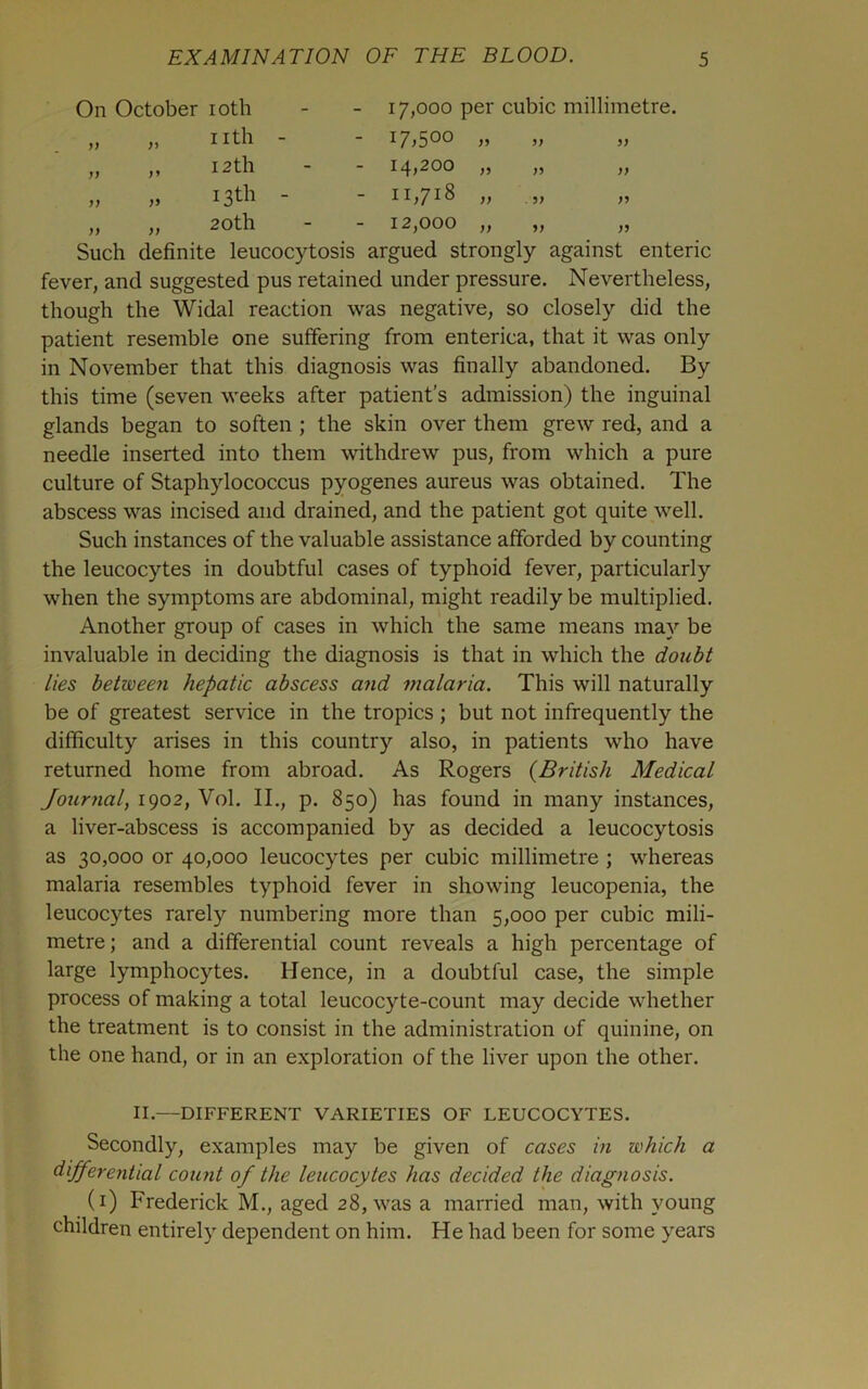 On October loth - 17,000 per cubic millimetre. nth - - 17.500 „ 33 12th - 14,200 „ n 33 13th - - 11,718 „ . 3) 33 20 th - 12,000 „ 33 33 Such definite leucocytosis argued strongly against enteric fever, and suggested pus retained under pressure. Nevertheless, though the Widal reaction was negative, so closely did the patient resemble one suffering from enterica, that it was only in November that this diagnosis was finally abandoned. By this time (seven weeks after patient’s admission) the inguinal glands began to soften ; the skin over them grew red, and a needle inserted into them withdrew pus, from which a pure culture of Staphylococcus pyogenes aureus was obtained. The abscess was incised and drained, and the patient got quite well. Such instances of the valuable assistance afforded by counting the leucocytes in doubtful cases of typhoid fever, particularly when the symptoms are abdominal, might readily be multiplied. Another group of cases in which the same means may be invaluable in deciding the diagnosis is that in which the doubt lies between hepatic abscess and malaria. This will naturally be of greatest service in the tropics ; but not infrequently the difficulty arises in this country also, in patients who have returned home from abroad. As Rogers {British Medical Journal, 1902, Vol. II., p. 850) has found in many instances, a liver-abscess is accompanied by as decided a leucocytosis as 30,000 or 40,000 leucocytes per cubic millimetre ; whereas malaria resembles typhoid fever in showing leucopenia, the leucocytes rarely numbering more than 5,000 per cubic mili- metre; and a differential count reveals a high percentage of large lymphocytes. Hence, in a doubtful case, the simple process of making a total leucocyte-count may decide whether the treatment is to consist in the administration of quinine, on the one hand, or in an exploration of the liver upon the other. II.—DIFFERENT VARIETIES OF LEUCOCYTES. Secondly, examples may be given of cases in which a dijferential count of the leucocytes has decided the diagnosis. (i) Frederick M., aged 28, was a married man, with young children entirely dependent on him. He had been for some years