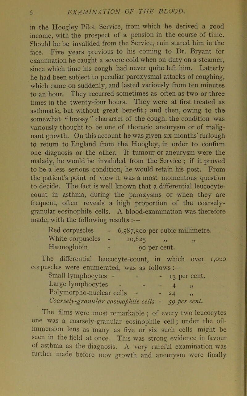 in the Hoogley Pilot Service, from which he derived a good income, with the prospect of a pension in the course of time. Should he be invalided from the Service, ruin stared him in the face. Five years previous to his coming to Dr. Bryant for examination he caught a severe cold when on duty on a steamer, since which time his cough had never quite left him. Latterly he had been subject to peculiar paroxysmal attacks of coughing, which came on suddenly, and lasted variously from ten minutes to an hour. They recurred sometimes as often as two or three times in the twenty-four hours. They were at first treated as asthmatic, but without great benefit; and then, owing to the somewhat “ brassy ” character of the cough, the condition was variously thought to be one of thoracic aneurysm or of malig- nant growth. On this account he was given six months’ furlough to return to England from the Hoogley, in order to confiim one diagnosis or the other. If tumour or aneurysm were the malady, he would be invalided from the Service ; if it proved to be a less serious condition, he would retain his post. From the patient’s point of view it was a most momentous question to decide. The fact is well known that a differential leucocyte- count in asthma, during the paroxysms or when they are frequent, often reveals a high proportion of the coarsely- granular eosinophile cells. A blood-examination was therefore made, with the following results :— Red corpuscles - 6,587,500 per cubic millimetre. White corpuscles - 10,625 „ „ Haemoglobin - 90 per cent. The differential leucocyte-count, in which over i,ooo corpuscles were enumerated, was as follows :— Small lymphocytes - - ■ 13 cent. Large lymphocytes - - - 4 „ Polymorpho-nuclear cells - - 24 „ Coarsely-granular eosinophile cells - S9 The films were most remarkable ; of every two leucocytes one was a coarsely-granular eosinophile cell; under the oil- immersion lens as many as five or six such cells might be seen in the field at once. This was strong evidence in favour of asthma as the diagnosis. A very careful examination was further made before new growth and aneur\^sm were finally