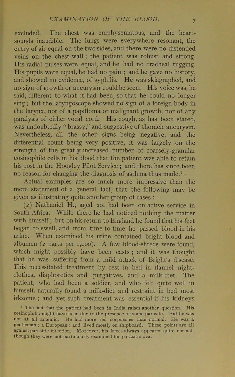 excluded. The chest was emphysematous, and the heart- sounds inaudible. The lungs were everywhere resonant, the entry of air equal on the two sides, and there were no distended veins on the chest-wall; the patient was robust and strong. His radial pulses were equal, and he had no tracheal tugging. His pupils were equal, he had no pain ; and he gave no history, and showed no evidence, of syphilis. He was skiagraphed, and no sign of growth or aneurysm could be seen. His voice was, he said, different to what it had been, so that he could no longer sing ; but the laryngoscope showed no sign of a foreign body in the larynx, nor of a papilloma or malignant growth, nor of any paralysis of either vocal cord. His cough, as has been stated, was undoubtedly “ brassy,” and suggestive of thoracic aneurysm. Nevertheless, all the other signs being negative, and the differential count being very positive, it was largely on the strength of the greatly increased number of coarsely-granular eosinophile cells in his blood that the patient was able to retain his post in the Hoogley Pilot Service ; and there has since been no reason for changing the diagnosis of asthma thus made.* Actual examples are so much more impressive than the mere statement of a general fact, that the following may be given as illustrating quite another group of cases :— (2) Nathaniel H., aged 20, had been on active service in South Africa. While there he had noticed nothing the matter with himself; but on his return to England he found that his feet began to swell, and from time to time he passed blood in his urine. When examined his urine contained bright blood and albumen (2 parts per 1,000). A few blood-shreds were found, which might possibly have been casts ; and it was thought that he was suffering from a mild attack of Bright’s disease. This necessitated treatment by rest in bed in flannel night- clothes, diaphoretics and purgatives, and a milk-diet. The patient, who had been a soldier, and who felt quite well in himself, naturally found a milk-diet and restraint in bed most irksome ; and yet such treatment was essential if his kidneys ' The fact that the patient had been in India raises another question. His eosinophilia might have been due to the presence of some parasite. But he was not at all anaemic. He had more red corpuscles than normal. He was a gentleman ; a European ; and lived mostly on shipboard. These points are all against parasitic infection. Moreover, his faeces always appeared quite normal, though they were not particularly examined for parasitic ova.