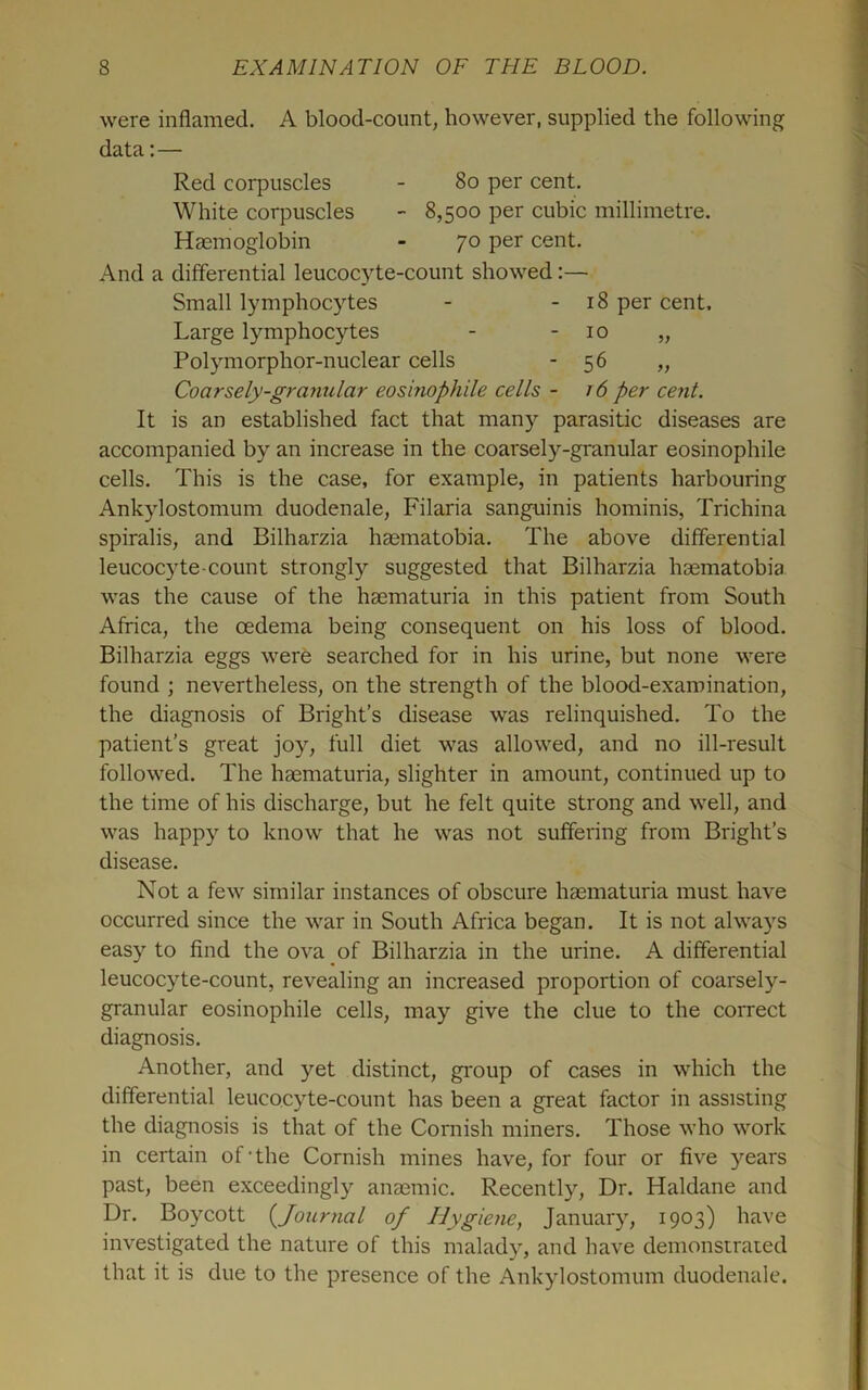 were inflamed. A blood-count, however, supplied the following data;— Red corpuscles - 8o per cent. White corpuscles - 8,500 per cubic millimetre. Haemoglobin - 70 per cent. And a differential leucocyte-count showed Small lymphocytes - - 18 per cent. Large lymphocytes - - 10 „ Polymorphor-nuclear cells ’56 „ Coarsely-granular eosinophile cells - r 6 per cent. It is an established fact that many parasitic diseases are accompanied by an increase in the coarsely-granular eosinophile cells. This is the case, for example, in patients harbouring Ankylostomum duodenale, Filaria sanguinis hominis. Trichina spiralis, and Bilharzia hasmatobia. The above differential leucocyte-count strongly suggested that Bilharzia haematobia was the cause of the haematuria in this patient from South Africa, the oedema being consequent on his loss of blood. Bilharzia eggs were searched for in his urine, but none were found ; nevertheless, on the strength of the blood-examination, the diagnosis of Bright’s disease was relinquished. To the patient’s great joy, full diet was allowed, and no ill-result followed. The haematuria, slighter in amount, continued up to the time of his discharge, but he felt quite strong and well, and was happy to know that he was not suffering from Bright’s disease. Not a few similar instances of obscure haematuria must have occurred since the war in South Africa began. It is not alwa)’^s easy to find the ova of Bilharzia in the urine. A differential leucocyte-count, revealing an increased proportion of coarsely- granular eosinophile cells, may give the clue to the correct diagnosis. Another, and yet distinct, group of cases in which the differential leucocyte-count has been a great factor in assisting the diagnosis is that of the Cornish miners. Those who work in certain of’the Cornish mines have, for four or five years past, been exceedingly anaemic. Recently, Dr. Haldane and Dr. Boycott (^Journal of Hygiene, January, 1903) have investigated the nature of this malady, and have demonstrated that it is due to the presence of the Ankylostomum duodenale.