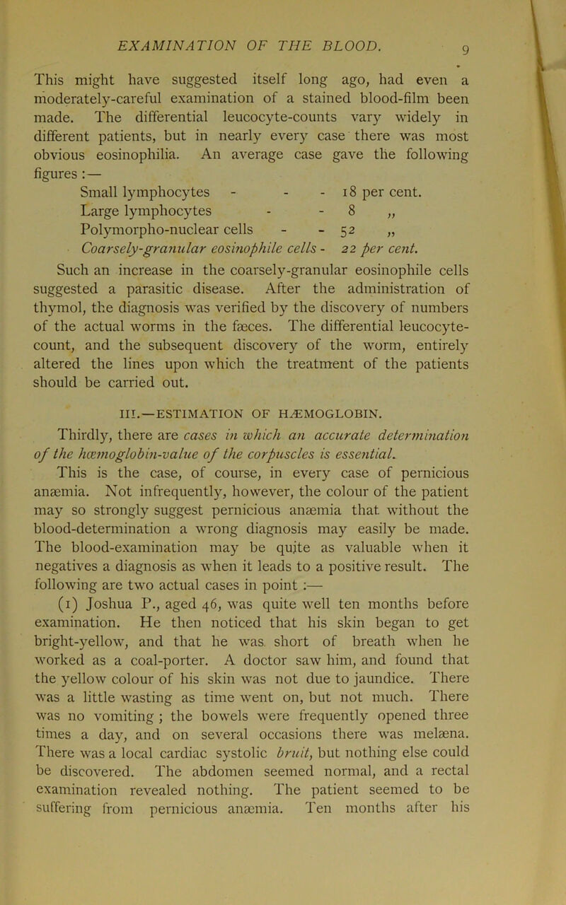 This might have suggested itself long ago, had even a moderately-careful examination of a stained blood-film been made. The differential leucocyte-counts vary widely in different patients, but in nearly ever)'- case there was most obvious eosinophilia. An average case gave the following figures :— Small lymphocytes - - - i8 per cent. Large lymphocytes - - 8 „ Polymorpho-nuclear cells - - 52 „ Coarsely-granular eoshwphile cells - 22 per cent. Such an increase in the coarsely-granular eosinophile cells suggested a parasitic disease. After the administration of thymol, the diagnosis was verified by the discovery of numbers of the actual worms in the faeces. The differential leucocyte- count, and the subsequent discovery of the worm, entirely altered the lines upon which the treatment of the patients should be carried out. III. —ESTIMATION OF H.^MOGLOBIN. Thirdly, there are cases in which an accurate determination of the hoemoglohin-value of the corpuscles is essential. This is the case, of course, in every case of pernicious anaemia. Not infrequently, however, the colour of the patient may so strongly suggest pernicious anaemia that without the blood-determination a wrong diagnosis may easily be made. The blood-examination may be quite as valuable when it negatives a diagnosis as when it leads to a positive result. The following are two actual cases in point :— (i) Joshua P., aged 46, was quite well ten months before examination. He then noticed that his skin began to get bright-yellow, and that he was. short of breath when he worked as a coal-porter. A doctor saw him, and found that the yellow colour of his skin was not due to jaundice. There was a little wasting as time went on, but not much. There was no vomiting ; the bowels were frequently opened three times a day, and on several occasions there was melaena. There was a local cardiac systolic bruit, but nothing else could be discovered. The abdomen seemed normal, and a rectal examination revealed nothing. The patient seemed to be suffering from pernicious ana3inia. Ten months after his