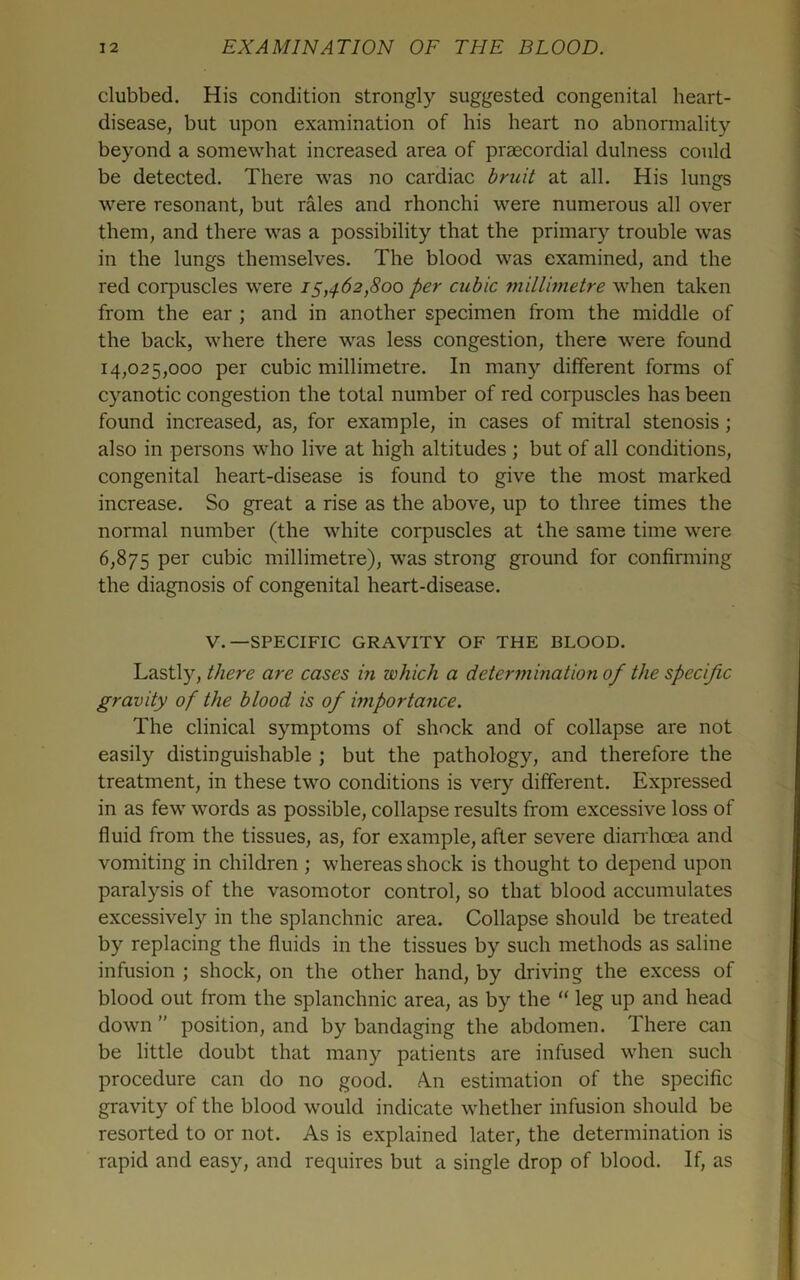 clubbed. His condition strongly suggested congenital heart- disease, but upon examination of his heart no abnormality beyond a somewhat increased area of praecordial dulness could be detected. There was no cardiac briiit at all. His lungs were resonant, but rales and rhonchi were numerous all over them, and there was a possibility that the primary trouble was in the lungs themselves. The blood was examined, and the red corpuscles were 15,462,800 per cubic millimetre when taken from the ear ; and in another specimen from the middle of the back, where there was less congestion, there were found 14,025,000 per cubic millimetre. In many different forms of cyanotic congestion the total number of red corpuscles has been found increased, as, for example, in cases of mitral stenosis; also in persons who live at high altitudes ; but of all conditions, congenital heart-disease is found to give the most marked increase. So great a rise as the above, up to three times the normal number (the white corpuscles at the same time were 6,875 cubic millimetre), was strong ground for confirming the diagnosis of congenital heart-disease. V.—SPECIFIC GRAVITY OF THE BLOOD. Lastly, there are cases in which a determination of the specific gravity of the blood is of importance. The clinical symptoms of shock and of collapse are not easily distinguishable ; but the pathology, and therefore the treatment, in these two conditions is very different. Expressed in as few words as possible, collapse results from excessive loss of fluid from the tissues, as, for example, after severe dianhoea and vomiting in children ; whereas shock is thought to depend upon paralysis of the vasomotor control, so that blood accumulates excessively in the splanchnic area. Collapse should be treated by replacing the fluids in the tissues by such methods as saline infusion ; shock, on the other hand, by driving the excess of blood out from the splanchnic area, as by the “ leg up and head down ” position, and by bandaging the abdomen. There can be little doubt that many patients are infused when such procedure can do no good. A.n estimation of the specific gravity of the blood would indicate whether infusion should be resorted to or not. As is explained later, the determination is rapid and easy, and requires but a single drop of blood. If, as