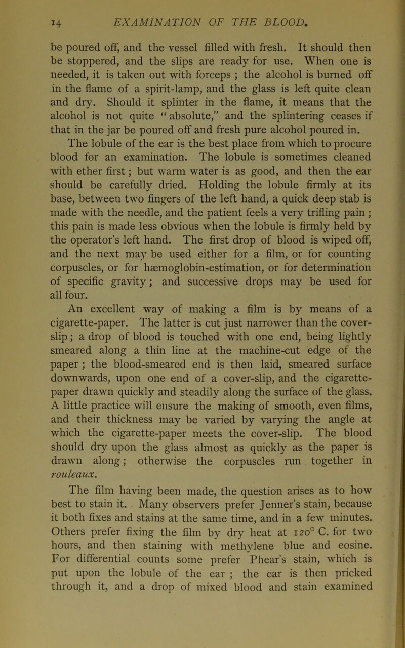 be poured off, and the vessel filled with fresh. It should then be stoppered, and the slips are ready for use. When one is needed, it is taken out with forceps ; the alcohol is burned off in the flame of a spirit-lamp, and the glass is left quite clean and dry. Should it splinter in the flame, it means that the alcohol is not quite absolute,” and the splintering ceases if that in the jar be poured off and fresh pure alcohol poured in. The lobule of the ear is the best place from which to procure blood for an examination. The lobule is sometimes cleaned with ether first; but warm water is as good, and then the ear should be carefully dried. Holding the lobule firmly at its base, between two fingers of the left hand, a quick deep stab is made with the needle, and the patient feels a very trifling pain ; this pain is made less obvious when the lobule is firmly held by the operator’s left hand. The first drop of blood is wiped off, and the next may be used either for a film, or for counting corpuscles, or for haemoglobin-estimation, or for determination of specific gravity; and successive drops may be used for all four. An excellent way of making a film is by means of a cigarette-paper. The latter is cut just narrower than the cover- slip ; a drop of blood is touched with one end, being lightly smeared along a thin line at the machine-cut edge of the paper ; the blood-smeared end is then laid, smeared surface downwards, upon one end of a cover-slip, and the cigarette- paper drawn quickly and steadily along the surface of the glass. A little practice will ensure the making of smooth, even films, and their thickness may be varied by varying the angle at which the cigarette-paper meets the cover-slip. The blood should dry upon the glass almost as quickly as the paper is drawn along; otherwise the corpuscles run together in rouleaux. The film having been made, the question arises as to how best to stain it. Many observers prefer Jenner’s stain, because it both fixes and stains at the same time, and in a few minutes. Others prefer fixing the film by dry heat at 120° C. for two hours, and then staining with methylene blue and eosine. For differential counts some prefer Phear’s stain, which is put upon the lobule of the ear ; the ear is then pricked through it, and a drop of mixed blood and stain examined