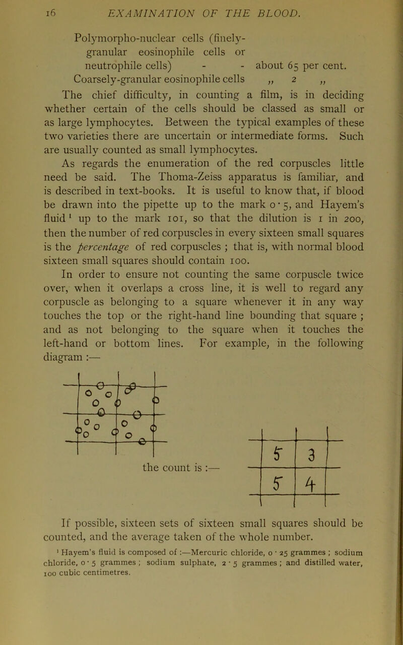 Polymorpho-niiclear cells (finely- granular eosinophile cells or neutrophile cells) - - about 65 per cent. Coarsely-granular eosinophile cells „ 2 „ The chief difficulty, in counting a film, is in deciding whether certain of the cells should be classed as small or as large lymphocytes. Between the typical examples of these two varieties there are uncertain or intermediate fonns. Such are usually counted as small lymphocytes. As regards the enumeration of the red corpuscles little need be said. The Thoma-Zeiss apparatus is familiar, and is described in text-books. It is useful to know that, if blood be drawn into the pipette up to the mark o • 5, and Hayem’s fluid ‘ up to the mark loi, so that the dilution is i in 200, then the number of red corpuscles in every sixteen small squares is the percentage of red corpuscles ; that is, with normal blood sixteen small squares should contain 100. In order to ensure not counting the same corpuscle twice over, when it overlaps a cross line, it is well to regard any corpuscle as belonging to a square whenever it in any way touches the top or the right-hand line bounding that square ; and as not belonging to the square when it touches the left-hand or bottom lines. For example, in the following diagram ;— rn - 0 0 0 i n 5 < —t?— < ) w the count is :— $• 3 5 A 1 1 If possible, sixteen sets of sixteen small squares should be counted, and the average taken of the whole number. ' Hayem’s fluid is composed of :—Mercuric chloride, o • 25 grammes ; sodium chloride, o • 5 grammes ; sodium sulphate, 2 • 5 grammes ; and distilled water, 100 cubic centimetres.