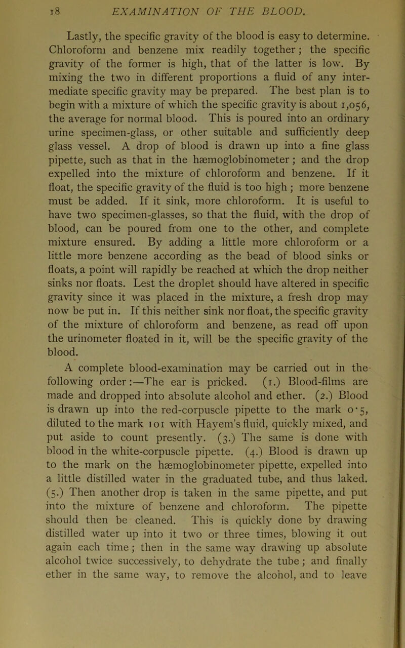 Lastly, the specific gravity of the blood is easy to determine. Chloroform and benzene mix readily together; the specific gravity of the former is high, that of the latter is low. By mixing the two in different proportions a fluid of any inter- mediate specific gravity may be prepared. The best plan is to begin with a mixture of which the specific gravity is about 1,056, the average for normal blood. This is poured into an ordinary urine specimen-glass, or other suitable and sufficiently deep glass vessel. A drop of blood is drawn up into a fine glass pipette, such as that in the haemoglobinometer; and the drop expelled into the mixture of chloroform and benzene. If it float, the specific gravity of the fluid is too high ; more benzene must be added. If it sink, more chloroform. It is useful to have two specimen-glasses, so that the fluid, with the drop of blood, can be poured from one to the other, and complete mixture ensured. By adding a little more chloroform or a little more benzene according as the bead of blood sinks or floats, a point will rapidly be reached at which the drop neither sinks nor floats. Lest the droplet should have altered in specific gravity since it was placed in the mixture, a fresh drop may now be put in. If this neither sink nor float, the specific gravity of the mixture of chloroform and benzene, as read off upon the urinometer floated in it, will be the specific gravity of the blood. A complete blood-examination may be carried out in the following order:—The ear is pricked, (i.) Blood-films are made and dropped into absolute alcohol and ether. (2.) Blood is drawn up into the red-corpuscle pipette to the mark 0*5, diluted to the mark 101 with Hayem’s fluid, quickly mixed, and put aside to count presently. (3.) The same is done with blood in the white-corpuscle pipette. (4.) Blood is drawn up to the mark on the haemoglobinometer pipette, expelled into a little distilled water in the graduated tube, and thus laked. (5.) Then another drop is taken in the same pipette, and put into the mixture of benzene and chloroform. The pipette should then be cleaned. This is quickly done by drawing distilled water up into it two or three times, blowing it out again each time; then in the same way drawing up absolute alcohol twice successively, to dehydrate the tube; and finally ether in the same way, to remove the alcohol, and to leave