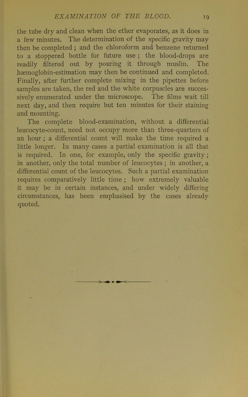 the tube dry and clean when the ether evaporates, as it does in a few minutes. The determination of the specific gravity may then be completed; and the chloroform and benzene returned to a stoppered bottle for future use ; the blood-drops are readily filtered out by pouring it through muslin. The haemoglobin-estimation may then be continued and completed. Finally, after further complete mixing in the pipettes before samples are taken, the red and the white corpuscles are succes- sively enumerated under the microscope. The films wait till next day, and then require but ten minutes for their staining and mounting. The complete blood-examination, without a differential leucocyte-count, need not occupy more than three-quarters of an hour ; a differential count will make the time required a little longer. In many cases a partial examination is all that is required. In one, for example, only the specific gravity; in another, only the total number of leucocytes ; in another, a differential count of the leucocytes. Such a partial examination requires comparatively little time ; how extremely valuable it may be in certain instances, and under widely differing circumstances, has been emphasised by the cases already quoted. <-