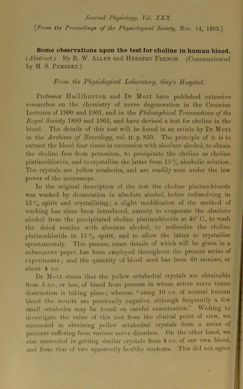 Journal Physiology, Vol. XXX. \^From the Proceedings of the Physiological Society, Nov. 14, 1903.] Some observations upon the test for choline in human blood. (Abstract.) By R. W. Allen and Herbert French. (Communicated by M. S. Pembrey.) From the Physiological Laboratory, Ckty's Hospital. Professor Halliburton and Dr Mott have published extensive researches on the chemistry of nerve degeneration in the Croonian Lectures of 1900 and 1901, and in the Philosophical Transactions of the Royal Society 1899 and 1901, and have devised a test for choline in the blood. The details of this test will be found in an article by Dr Mott in the Archives of Neurology, vol. ii. p. 859. The principle of it is to extract the blood four times in succession with absolute alcohol, to obtain the choline free from potassium, to precipitate the choline as choline platinochloride, and to crystallise the latter from 15 7o alcoholic solution. The crystals are yellow octahedra, and are readily seen under the low power of the microscope. In the original description of the test the choline platinochloride was washed by decantation in absolute alcohol, before redissolving in 15 Vo spirit and crystallising; a slight modification of the method of washing has since been introduced, namely to evaporate the absolute alcohol from the precipitated choline platinochloi ide at 40° C., to wash the dried residue with absolute alcohol, to redissolve the choline platinochloride in 15 ®/o spirit, and to allow the latter to crystallise spontaneously. This process, exact details of which will be given in a subsequent paper, has been employed throughout the present series of experiments ; and the quantity of blood used has been 60 minims, or about 4 c.c. Dr Mott states that the yellow octahedral crystals are obtainable from 5 C.C., or less, of blood from persons in whom active nerve tissue destruction is taking place; whereas “using 10 c.c. of normal human blood the results are practically negative, although frequently a few small octahedra may be found on careful examination.” Wishing to investigate the value of this te.st from the clinical point of view, we succeeded in obtaining yellow octahedral crystals from a series of patients suffering from various nerve disorders. On the other hand, we also succeeded in getting similar crystals from 4 c.c. of our own blood, and from that of two apparently healthy students. This did not agree