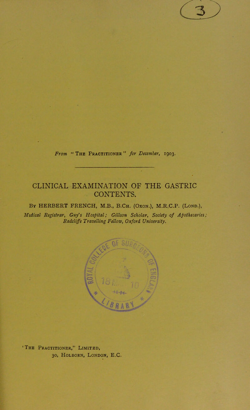 3 From  The Practitioner  for December, 1903. CLINICAL EXAMINATION OF THE GASTRIC CONTENTS. By HERBERT FRENCH, M.B., B.Ch. (Oxon.), M.R.C.P. (Lond.), Medical Registrar, Guy's Hospital; Gillson Scholar, Society of Apothecaries; Radcliffe Travelling Fellow, Oxford University. The Practitioner,” Limited, 30, Holborn, London, E.C.