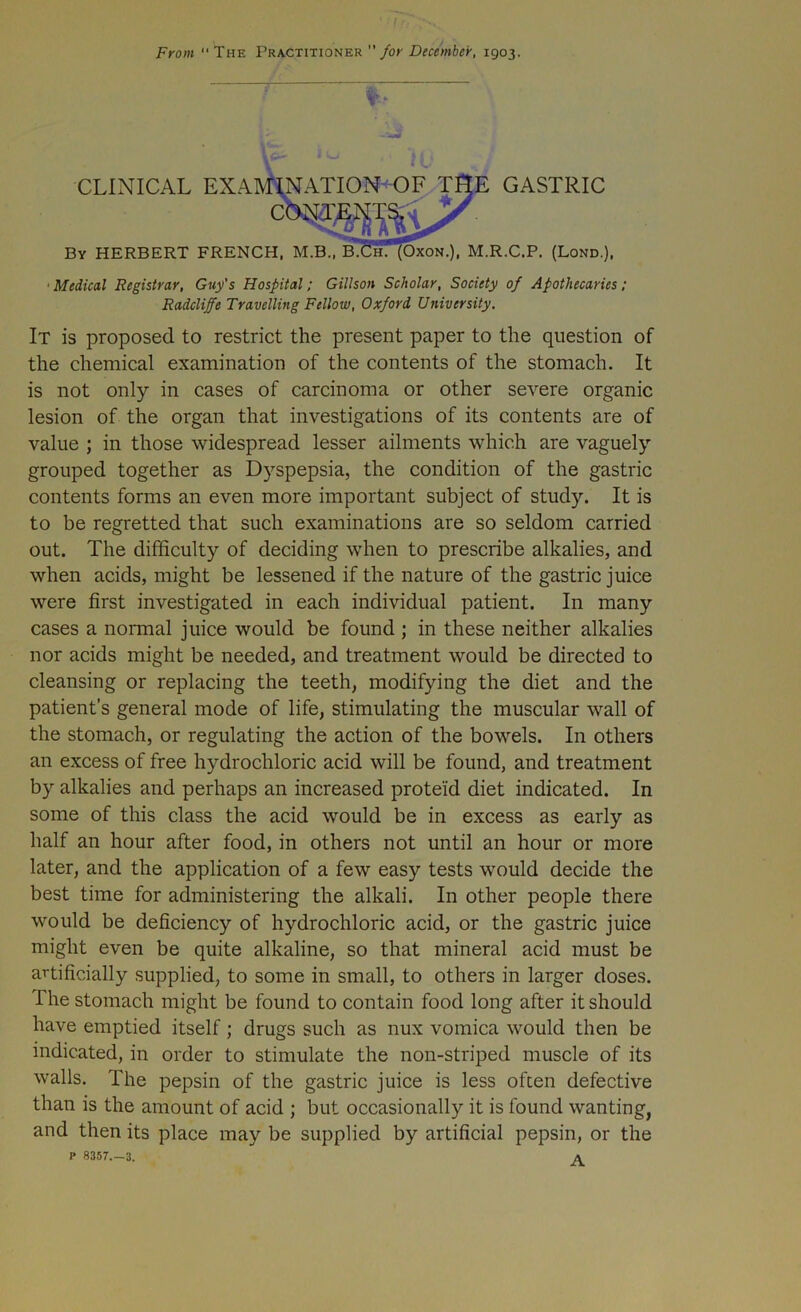 ' if.fi Front “The Practitioner  for December, 1903. ' Sr *v io _ CLINICAL EXAMINATION OF THE GASTRIC By HERBERT FRENCH, M.B., b!Ch. (Oxon.), M.R.C.P. (Lond.), •Medical Registrar, Guy's Hospital; Gillson Scholar, Society of Apothecaries; Radcliffe Travelling Fellow, Oxford University. It is proposed to restrict the present paper to the question of the chemical examination of the contents of the stomach. It is not only in cases of carcinoma or other severe organic lesion of the organ that investigations of its contents are of value ; in those widespread lesser ailments which are vaguely grouped together as Dyspepsia, the condition of the gastric contents forms an even more important subject of study. It is to be regretted that such examinations are so seldom carried out. The difficulty of deciding when to prescribe alkalies, and when acids, might be lessened if the nature of the gastric juice were first investigated in each individual patient. In many cases a normal juice would be found ; in these neither alkalies nor acids might be needed, and treatment would be directed to cleansing or replacing the teeth, modifying the diet and the patient’s general mode of life, stimulating the muscular wall of the stomach, or regulating the action of the bowels. In others an excess of free hydrochloric acid will be found, and treatment by alkalies and perhaps an increased proteid diet indicated. In some of this class the acid would be in excess as early as half an hour after food, in others not until an hour or more later, and the application of a few easy tests would decide the best time for administering the alkali. In other people there would be deficiency of hydrochloric acid, or the gastric juice might even be quite alkaline, so that mineral acid must be artificially supplied, to some in small, to others in larger doses. The stomach might be found to contain food long after it should have emptied itself; drugs such as nux vomica would then be indicated, in order to stimulate the non-striped muscle of its walls. The pepsin of the gastric juice is less often defective than is the amount of acid ; but occasionally it is found wanting, and then its place may be supplied by artificial pepsin, or the P 8357.-3. A